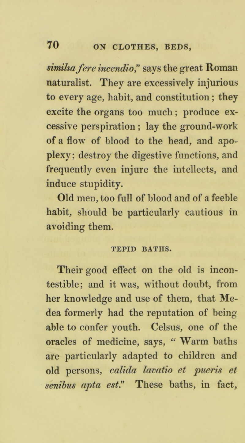 similia fere incendio^' says the great Roman naturalist. They are excessively injlirious to every âge, habit, and constitution ; they excite the organs too much ; produce ex- cessive perspiration ; lay the ground-work of a flow of blood to the head, and apo- plexy; destroy the digestive functions, and frequently even injure the intellects, and induce stupidity. Old men, too full of blood and of a feeble habit, should be particularly cautions in avoiding them. TEPID BATHS. Their good effect on the old is incon- testible; and it was, without doubt, from her knowledge and use of them, that Me- dea formerly had the réputation of being able to confer youth. Celsus, one of the oracles of medicine, says, “ Warm baths are particularly adapted to children and old persons, calida lavatio et pueris et s'enihus apta est. These baths, in fact.