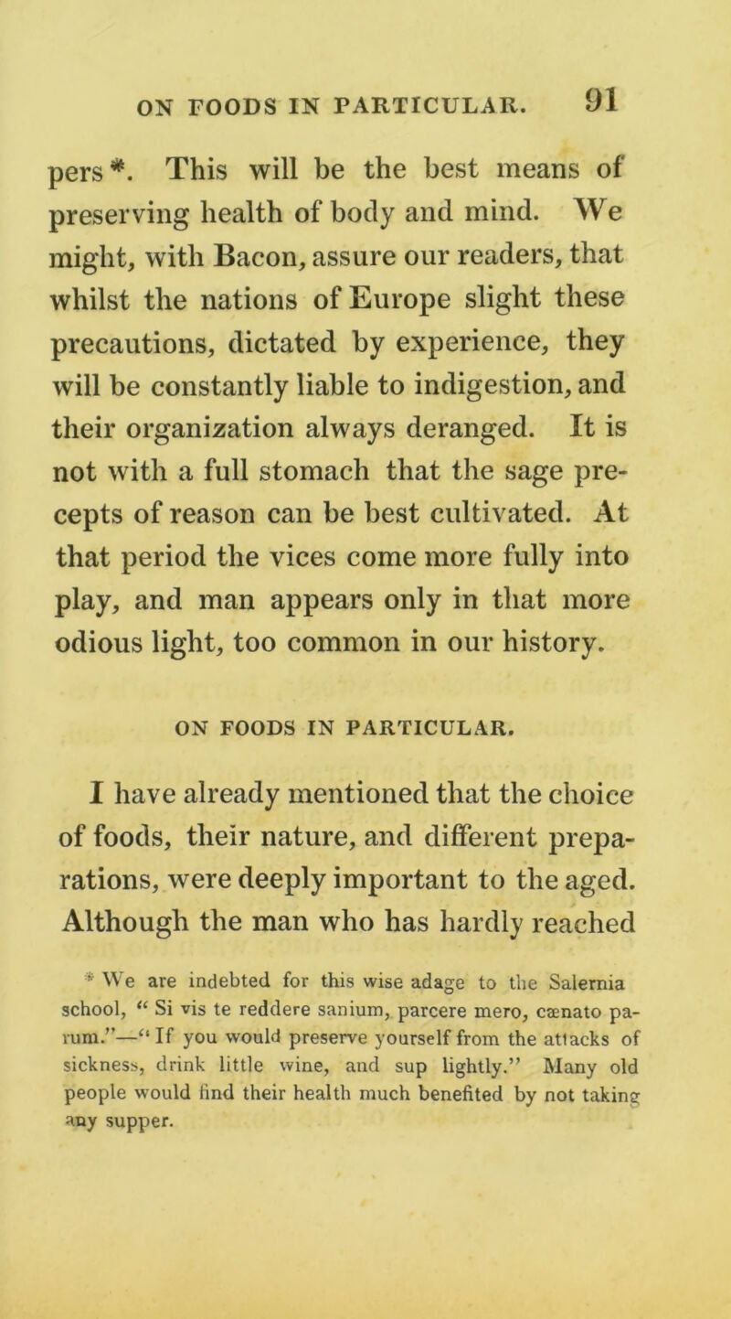 pers*. This will be the best means of preserving health of body and mind. We might, with Bacon, assure our readers, that whilst the nations of Europe slight tliese précautions, dictated by expérience, they will be constantly liable to indigestion, and their organization always deranged. It is not with a full stomach that the sage pre- cepts of reason can be best cultivated. At that period the vices corne more fully into play, and man appears only in that more odious light, too common in our history. ON FOODS IN PARTICULAR. I hâve already mentioned that the choice of foods, their nature, and different prépa- rations, were deeply important to the aged. Although the man who has hardly reached * \Ve are indebted for this wise adage to the Salernia school, “ Si vis te reddere sanium, parcere mero, cænato pa- vum.”—“ If you would préservé yourself from the atlacks of sicknesb, drink little wine, and sup lightly.” Many old people would find their health much benefited by not taking any supper.