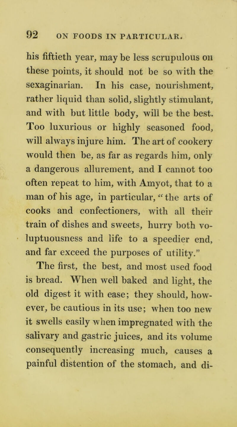 his fiftieth year, may be less scrupulous on these points, it should not be so with the sexaginarian. In his case, nourishment, rather liquid than solid, slightly stimulant, and with but little body, will be the best. Too luxurious or highly seasoned food, will always injure him. The art of cookery would tben be, as far as regards him, only a dangerous allurement, and I cannot too often repeat to him, with Amyot, that to a man of his âge, in particular, the arts of cooks and confectioners, with ail their train of dishes and sweets, hurry both vo- • luptuousness and life to a speedier end, and far exceed the purposes of utility.” The first, the best, and most used food is bread. When well baked and light, the old digest it with ease ; they should, how- ever, be cautious in its use ; when too new it swells easily when impregnated with the salivary and gastric juices, and its volume consequently increasing much, causes a painful distention of the stomach, and di-