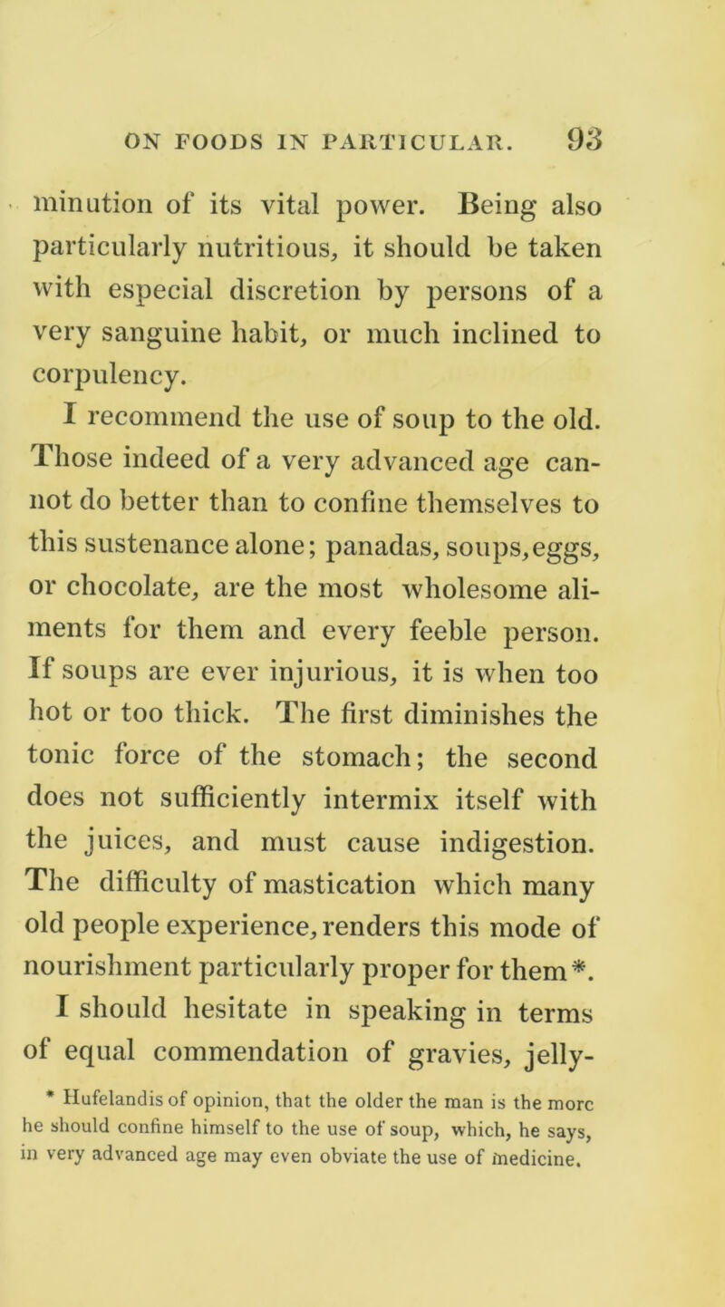 • minution of its vital power. Being also particiilarly niitritious, it should be taken with especial discrétion by persons of a very sanguine habit, or much inclined to corpulency. I recominend tlie use of soup to the old. Tliose indeed of a very advanced âge can- not do better than to confine themselves to this sustenance alone; panadas, soups,eggs, or chocolaté, are the most wholesome ali- ments for them and every feeble person. If soups are ever injurions, it is when too hot or too thick. The first diminishes the tonie force of the stomach; the second does not sutïiciently intermix itself with the juices, and must cause indigestion. The difficulty of mastication which many old people expérience, renders this mode of nourishment particiilarly proper for them^. I should hesitate in speaking in terms of equal commendation of gravies, jelly- • Hufelandisof opinion, that the older the man is the more he should confine himself to the use of soup, which, he says, in very advanced âge may even obviate the use of înedicine.