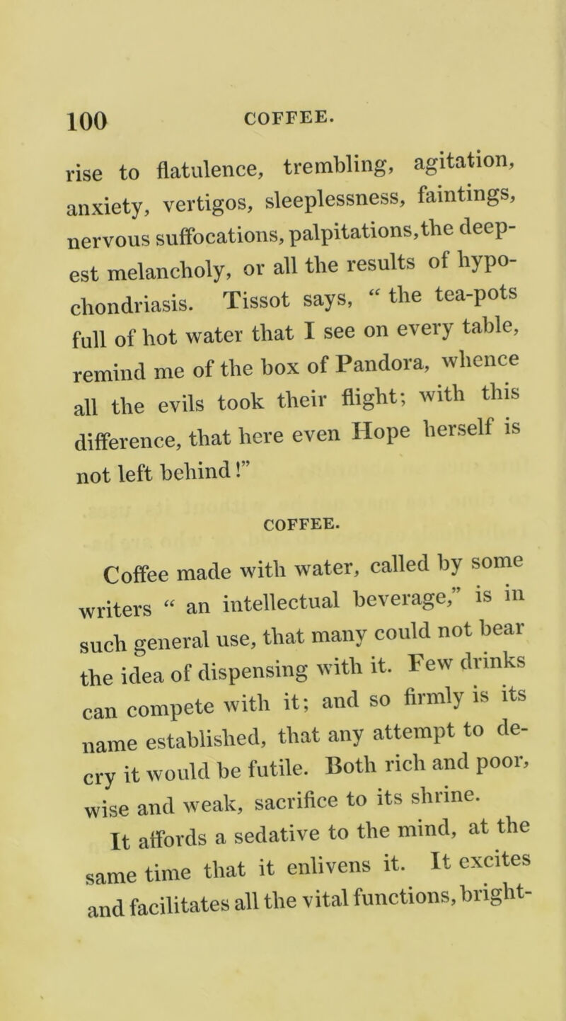 rise to flatulence, trembling, agitation, anxiety, vertiges, sleeplessness, faintings, nervous suffocations, palpitations,the deep- est melancboly, or ail tbe results of liypo- cliondriasis. Tissot says,  tlie tea-pots full of bot water that I see on every table, remind me of tbe box of Pandora, wlience ail tbe evils took tbeir fligbt; witb tbis différence, tbat bere even Hope berself is not left bebind !” COFFEE. Coffee made witli water, called by some writers “ an intellectual beverage,” is in sucb general use, tbat many could not bear tbe idea of dispensing witb it. Few drmks can compete witb it; and so firmly is its name establisbed, tbat any attempt to de- cry it would be futile. Botb ricb and poor, wise and weak, sacribee to its sbrine. It affords a sédative to tbe niind, at tbe same time that it enlivens it. It excites and facilitâtes ail tbe vital fonctions, bngbt-