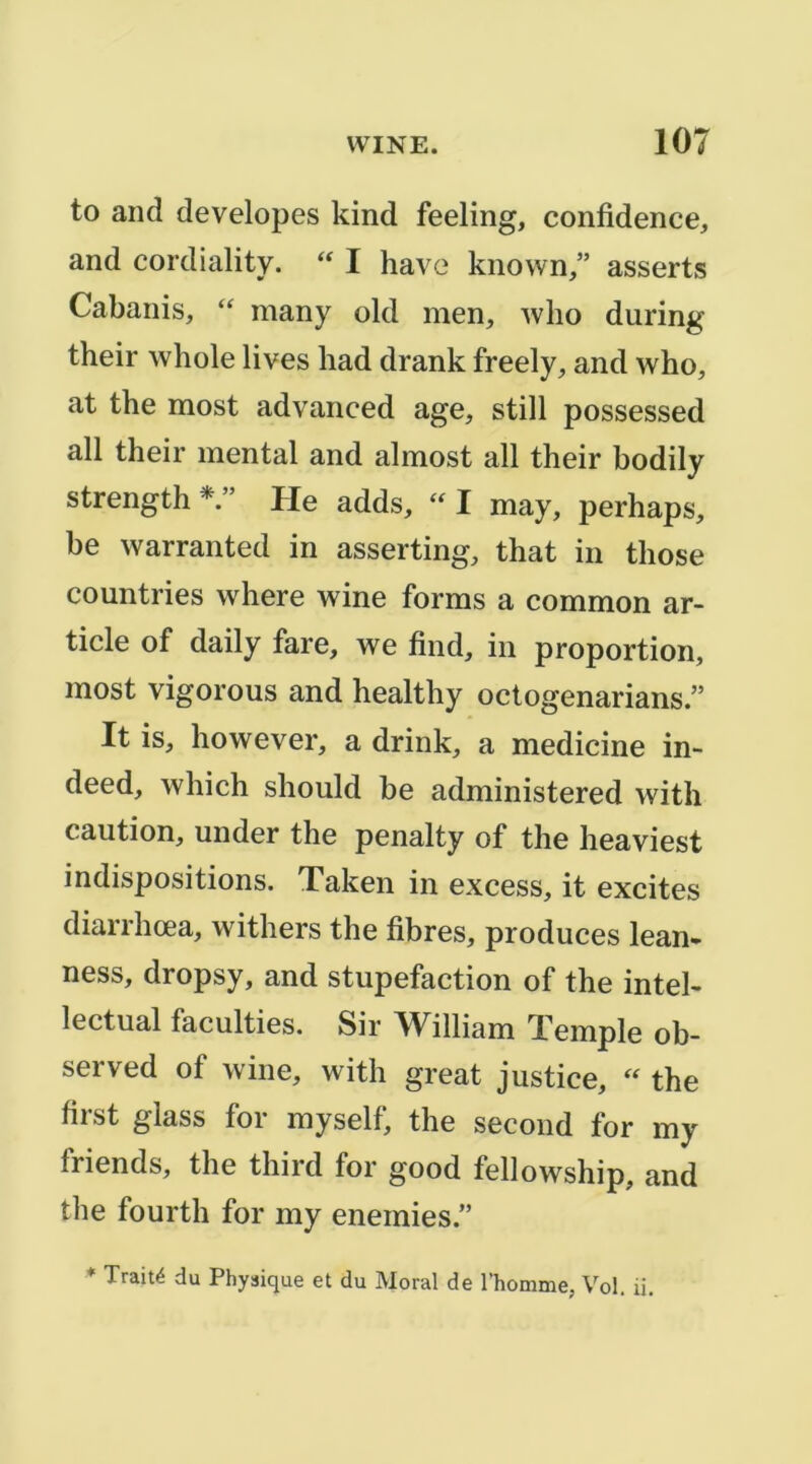to and developes kind feeling, confidence, and cordiality. I hâve known,” asserts Cabanis, “ many old men, wlio during their whole lives had drank freely, and who, at the most advanced âge, still possessed ail their mental and almost ail their bodily strength He adds, I may, perhaps, be warranted in asserting, that in those countries where wine forms a common ar- ticle of daily fare, we find, in proportion, most vigorous and healthy octogenarians.” It is, however, a drink, a medicine in- deed, which should be administered with caution, under the penalty of the heaviest indispositions. Taken in excess, it excites diarrhœa, withers the fibres, produces lean- ness, dropsy, and stupéfaction of the intel- lectual faculties. Sir William Temple ob- served of wine, with great justice, the first glass for myself, the second for my friends, the third for good fellowship, and the fourth for my enemies.” ♦ Traité du Physique et du Moral de l’homme, Vol. ii.
