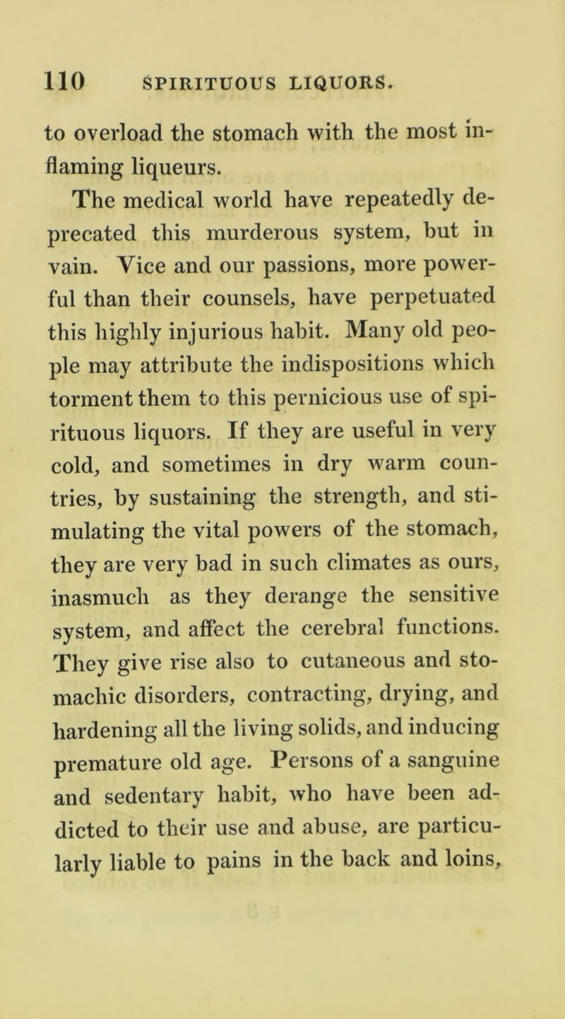 to overload the stomach with the most iii- flaming liqueurs. The medical world hâve repeatedly de- precated this murderous System, but in vain. Vice and our passions, more power- ful than their counsels, hâve perpetuated this highly injurions habit. Many old peu- ple may attribute the indispositions which tonnent them to this pernicious use of spi- rituous liquors. If they are useful in very cold, and sometimes in dry warm coun- tries, by sustaining the strength, and sti- mulating the vital powers of the stomach, they are very bad in such climates as ours, inasmuch as they dérangé the sensitive System, and affect the cérébral functions. They give rise also to cutaneous and sto- machic disorders, contracting, drying, and hardening ail the living solids, and inducing prématuré old âge. Persons of a sanguine and sedentary habit, who hâve been ad- dicted to their use and abuse, are particu- larly liable to pains in the back and loins.