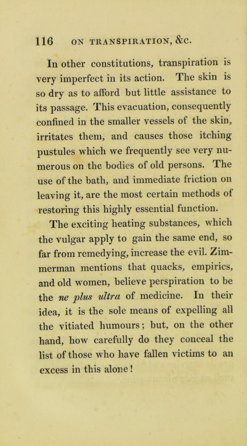 In other constitutions, transpiration is very imperfect in its action. The skin is so dry as to afford but little assistance to its passage. This évacuation, consequently confined in the smaller vessels of the skin, irritâtes them, and causes those itching pustules which we frequently see very nu- merous on the bodies of old persons. The use of the bath, and immédiate friction on leaving it, are the most certain methods of restoring this highly essential fonction. The exciting heating substances, which the vulgar apply to gain the same end, so far from remedying, increase the evil. Zim- merman mentions that quacks, empirics, and old women, believe perspiration to be the ne plus ultra of medicine. In their idea, it is the sole means of expelling ail the vitiated humours; but, on the other hand, how carefully do they conceal the list of those who hâve fallen victims to an excess in this alone !