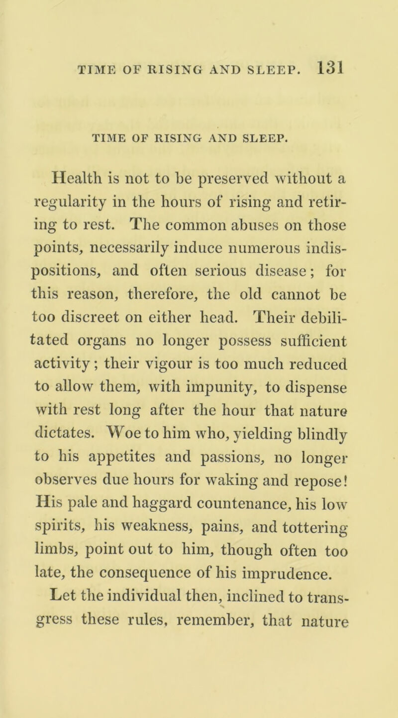 TIME OF RISING AND SLEEP. Health is not to he preserveci withoiit a regiilarity in the lioiirs of rising and retir- ing to rest. The common abuses on those points, necessarily indiice numerous indis- positions, and often serions disease ; for this reason, therefore, the old cannot be too discreet on either head. Their debili- tated organs no longer possess sufficient activity ; their vigour is too much reduced to allow them, with impunity, to dispense with rest long after the hour that nature dictâtes. Woe to him who, yielding blindly to lîis appetites and passions, no longer observes due hours for waking and repose ! His pale and haggard countenance, his low spirits, his weakness, pains, and tottering limbs, point ont to him, though often too late, the conséquence of his imprudence. Let the individual then, inclined to trans- gress these rules, remember, that nature