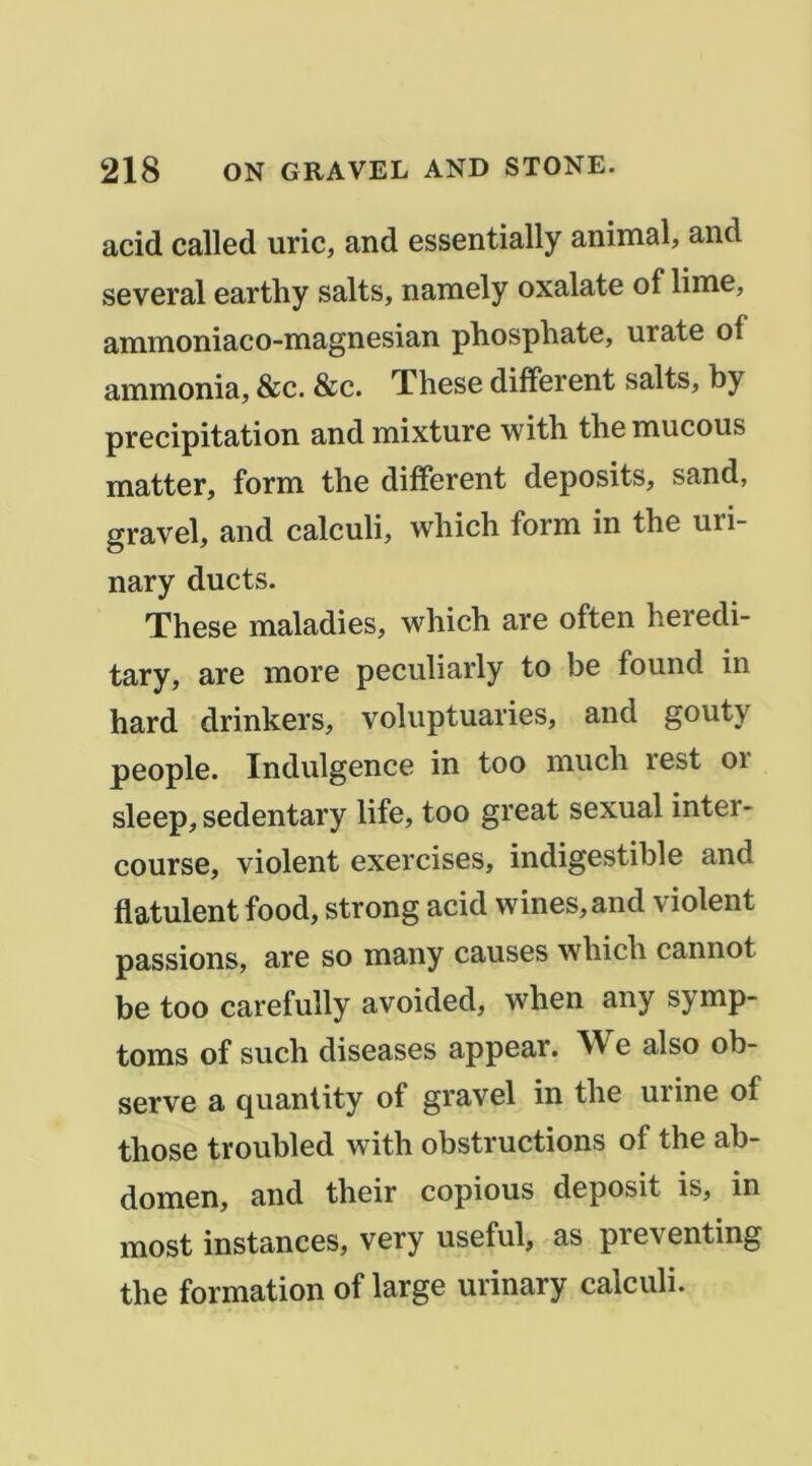 acid called uric, and essentially animal, and several earthy salts, namely oxalate of lime, ammoniaco-magnesian phosphate, urate of ammonia, &c. &c. These different salts, by précipitation and mixture with the mucous matter, form the different deposits, sand, gravel, and calculi, which form in the uri- nary ducts. These maladies, which are often heredi- tary, are more peculiarly to be found in hard drinkers, voluptuaries, and gouty people. Indulgence in too much rest oi sleep, sedentary life, too great sexual inter- course, violent exercises, indigestible and flatulent food, strong acid wines,and violent passions, are so many causes which cannot be too carefully avoided, when any symp- toms of such diseases appear. We also ob- serve a quantity of gravel in the urine of those troubled with obstructions of the ab- domen, and their copions deposit is, in most instances, very useful, as preventing the formation of large urinary calculi.