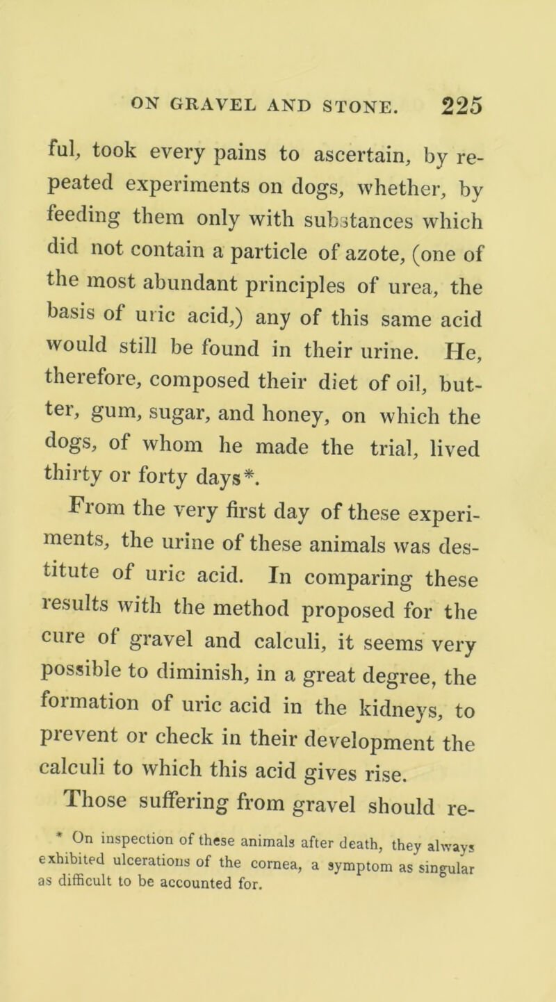 fui, took every pains to ascertain, by re- peated experiments on dogs, whether, by feeding them only with substances which did not contain a particle of azote, (one of the most abundant principles of urea, the basis of U rie acid,) any of this same acid would still be found in their urine. He, therefore, composed their diet of oil, but- ter, gum, sugar, and honey, on which the dogs, of whom he made the trial, lived thirty or forty days*. From the very first day of these experi- ments, the urine of these animais was des- titute of uric acid. In comparing these results with the method proposed for the cure of gravel and calculi, it seems very possible to diminish, in a great degree, the formation of uric acid in the kidneys, to prevent or check in their development the calculi to which this acid gives rise. Those suffering from gravel should re- On inspection of these animais after death, they always exhibited ulcérations of the cornea, a symptom as singular as difhcult to be accounted for.