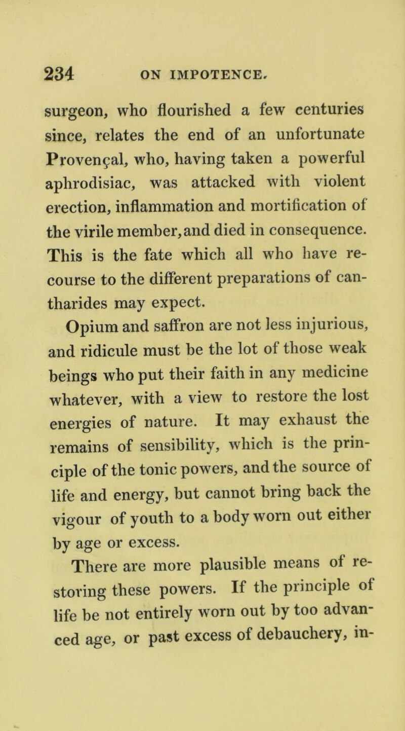 surgeon, who flourished a few centuries since, relates the end of an unfortunate Provençal, who, having taken a powerful aplirodisiac, was attacked with violent érection, inflammation and mortification of the virile member,and died in conséquence. This is the fate which ail who hâve re- course to the different préparations of can- tharides may expect. Opium and saffron are not less injurions, and ridicule must be the lot of those weak beings who put their faith in any medicine whatever, with a view to restore the lost énergies of nature. It may exhaust the remains of sensibility, which is the prin- ciple of the tonie powers, and the source of life and energy, but cannot bring back the vigour of youth to a body worn out either by âge or excess. There are more plausible means of re- storing these powers. If the principle of life be not entirely worn out by too advan- ced âge, or past excess of debauchery, in-