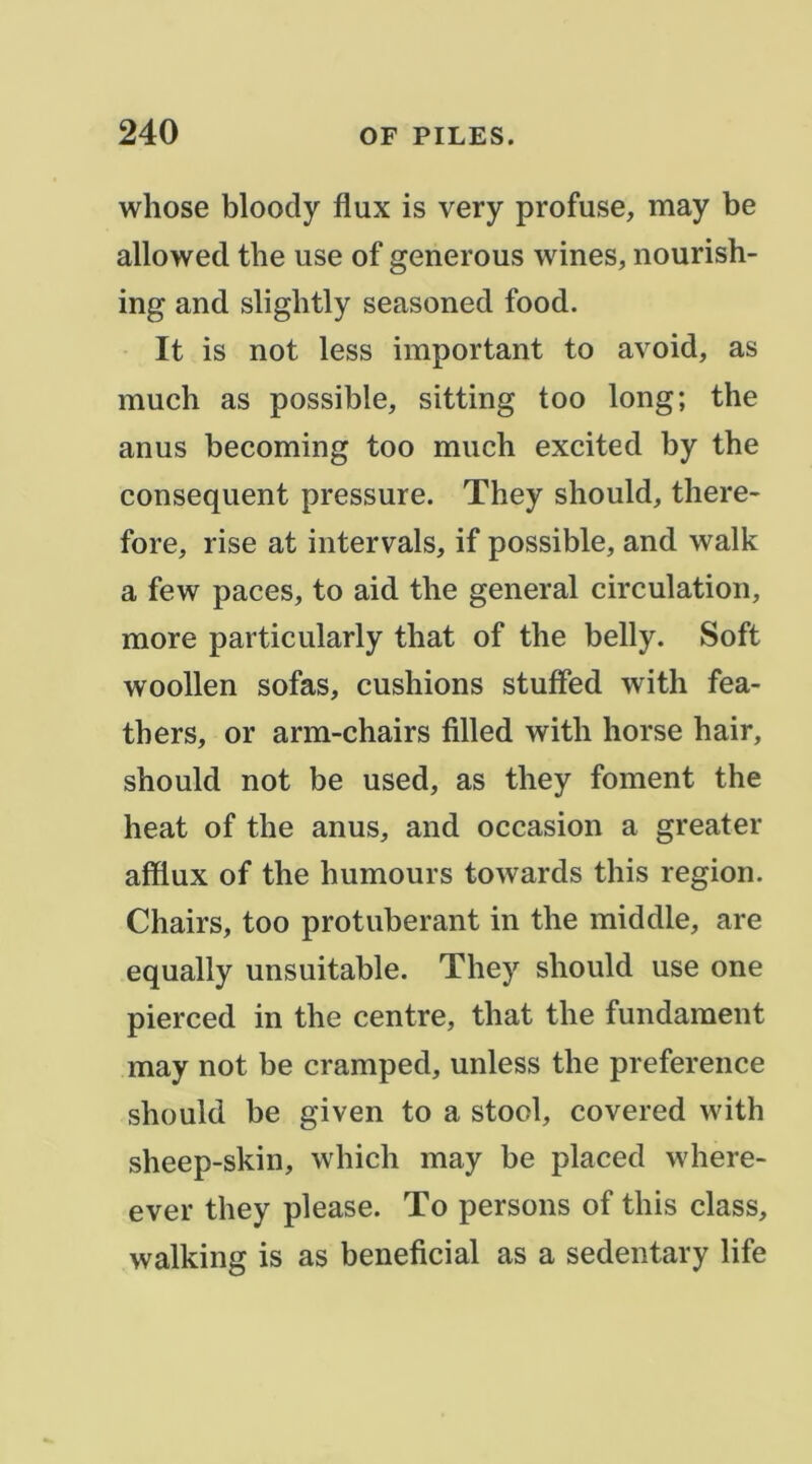 whose bloody flux is very profuse, may be allowed tbe use of generous wines, nourish- ing and slightly seasoned food. It is not less important to avoid, as much as possible, sitting too long; the anus becoming too much excited by the conséquent pressure. They should, there- fore, rise at intervals, if possible, and walk a few paces, to aid the general circulation, more particularly that of the belly. Soft woollen sofas, cushions stuffed with fea- thers, or arm-chairs filled with horse hair, should not be used, as they foment the heat of the anus, and occasion a greater afflux of the humours towards this région. Chairs, too protubérant in the middle, are equally unsuitable. They should use one pierced in the centre, that the fundaraent may not be cramped, unless the preference should be given to a stocl, covered with sheep-skin, which may be placed where- ever they please. To persons of this class, walking is as bénéficiai as a sedentary life