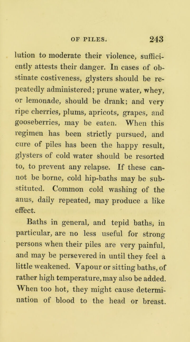 lution to moderate their violence, suffici- ently attests their danger. In cases of ob- stinate costiveness, glysters should be re- peatedly administered ; prune water, whey, or lemonade, should be drank; and very ripe cherries, plums, apricots, grapes, and gooseberries, may be eaten. When this regimen has been strictly pursued, and cure of piles has been the happy resuit, glysters of cold water should be resorted to, to prevent any relapse. If these can- not be borne, cold hip-baths may be sub- stituted. Common cold washing of the anus, daily repeated, may produce a like effect. Baths in general, and tepid baths, in particular, are no less useful for strong persons when their piles are very painful, and may be persevered in until they feel a little weakened. Vapour or sitting baths, of rather high température, may also be added. When too hot, they might cause détermi- nation of blood to the head or breast.