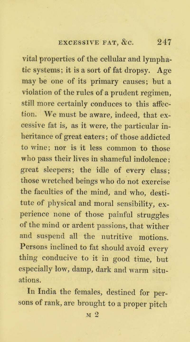 vital properties of the cellular and lympha- tic Systems ; it is a sort of fat dropsy. Age may be one of its primary causes; but a violation of the rules of a prudent regimen, still more certainly conduces to tliis affec- tion. We must be aware, indeed, that ex- cessive fat is, as it were, the particular in- heritance of great eaters; of those addicted to wine; nor is it less common to those who pass their lives in shameful indolence; great sleepers; the idle of every class; those wretched beings who do not exercise the faculties of the mind, and who, desti- tute of physical and moral sensibility, ex- périence none of those painful struggles of the mind or ardent passions, that wither and suspend ail the nutritive motions. Persons inclined to fat should avoid every thing conducive to it in good time, but especially low, damp, dark and warm situ- ations. In India the females, destined for per- sons of rank, are brought to a proper pitch M 2