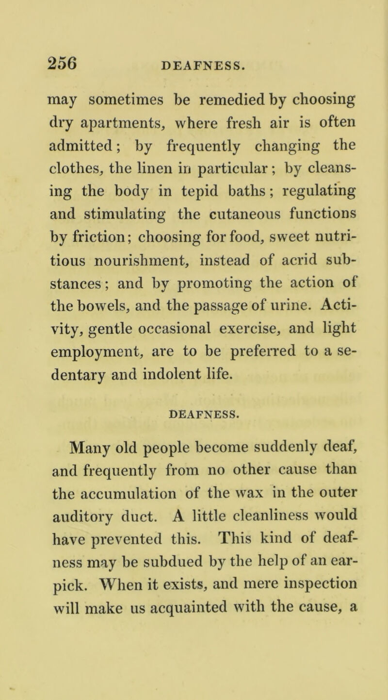 may sometimes be remedied by choosing dry apartments, where fresh air is often admitted ; by frequently cbanging the clothes, the linen in particiilar ; by cleans- ing the body in tepid baths ; regulating and stimulating the cutaneous functions by friction; choosing forfood, sweet nutri- tions nourishment, instead of acrid sub- stances ; and by promoting the action of the bowels, and the passage of urine. Acti- vity, gentle occasional exercise, and light employment, are to be preferred to a se- dentary and indolent life. DEAFNESS. Many old people become suddenly deaf, and frequently from no other cause than the accumulation of the wax in the outer auditory duct. A little cleanliness would hâve prevented this. This kind of deaf- ness may be subdued by the help of an ear- pick. When it exists, and mere inspection vvill make us acquainted with the cause, a