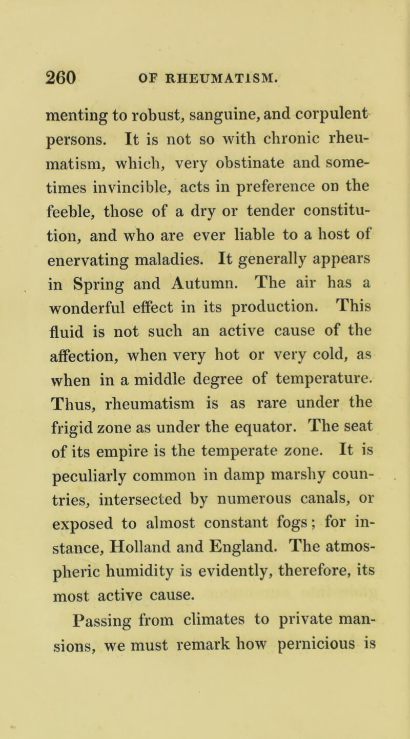 menting to robust, sanguine, and corpulent persons. It is not so with chronic rheu- matism, whicli, very obstinate and some- times invincible, acts in preference on the feeble, those of a dry or tender constitu- tion, and w^ho are ever liable to a host of enervating maladies. It generally appears in Spring and Autumn. The air bas a wonderful effect in its production. This fluid is not such an active cause of the affection, when very bot or very cold, as when in a middle degree of température. Thus, rheumatism is as rare under the frigid zone as under the equator. The seat of its empire is the temperate zone. It is peculiarly common in damp marshy coun- tries, intersected by numerous canals, or exposed to almost constant fogs; for in- stance, Holland and England. The atmos- pheric humidity is evidently, therefore, its most active cause. Passing from climates to private man- sions, we must remark how pernicious is