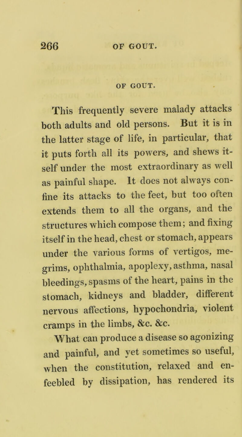 OF GOUT. This frequently severe malady attacks both adults and old persons. But it is in the latter stage of life, in particular, that it puts forth ail its powers, and shews it- self under the most extraordinary as well as painful shape. It does not always con- fine its attacks to the feet, but too often extends them to ail the organs, and the structures which compose them ; and fixing itself in the head, chest or stomach, appears under the varions forms of vertigos, me- grims, ophthalmia, apoplexy, asthma, nasal bleedings, spasms of the heart, pains in the stomach, kidneys and bladder, different nervous affections, hypochondria, violent cramps in the limbs, &c. &c. What can produce a disease so agonizing and painful, and yet sometimes so useful, when the constitution, relaxed and en- feebled by dissipation, has rendered its