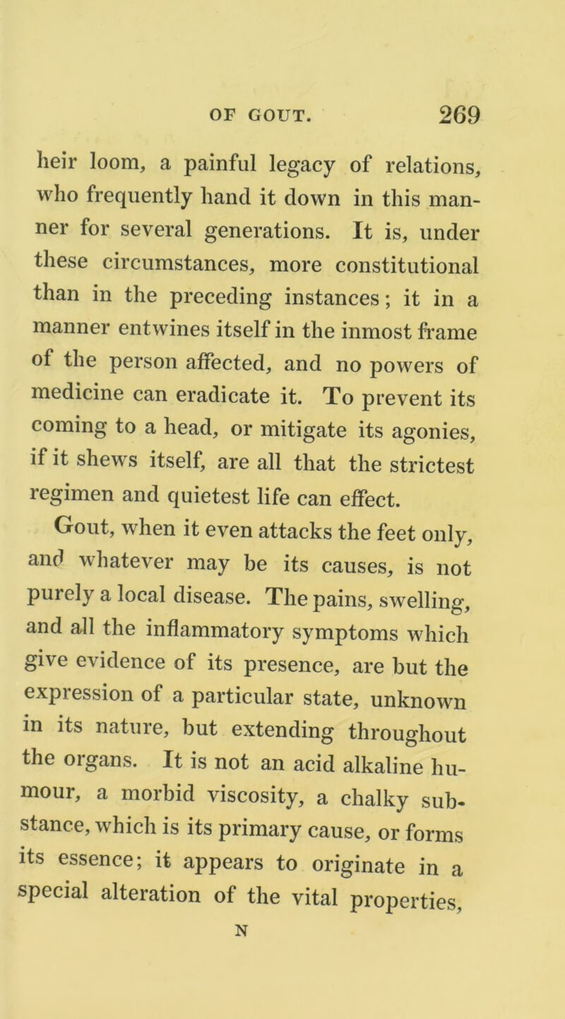 heir loom, a painful legacy of relations, who freqiiently hand it down in this man- ner for several générations. It is, under these circumstances, more constitutional than in the preceding instances ; it in a manner entwines itself in the inmost frame of the person aifected, and no powers of medicine can eradicate it. To prevent its Corning to a head, or mitigate its agonies, if it shews itself, are ail that the strictest regimen and quietest life can effect. Goût, when it even attacks the feet only, and whatever may be its causes, is not purely a local disease. The pains, swelling, and ail the inflammatory symptoms which give evidence of its presence, are but the expression of a particular state, unknown in its nature, but extending throughout the organs. It is not an acid alkaline hu- mour, a morbid viscosity, a chalky sub- stance, which is its primary cause, or forms its essence; it appears to originate in a spécial alteration of the vital properties. N