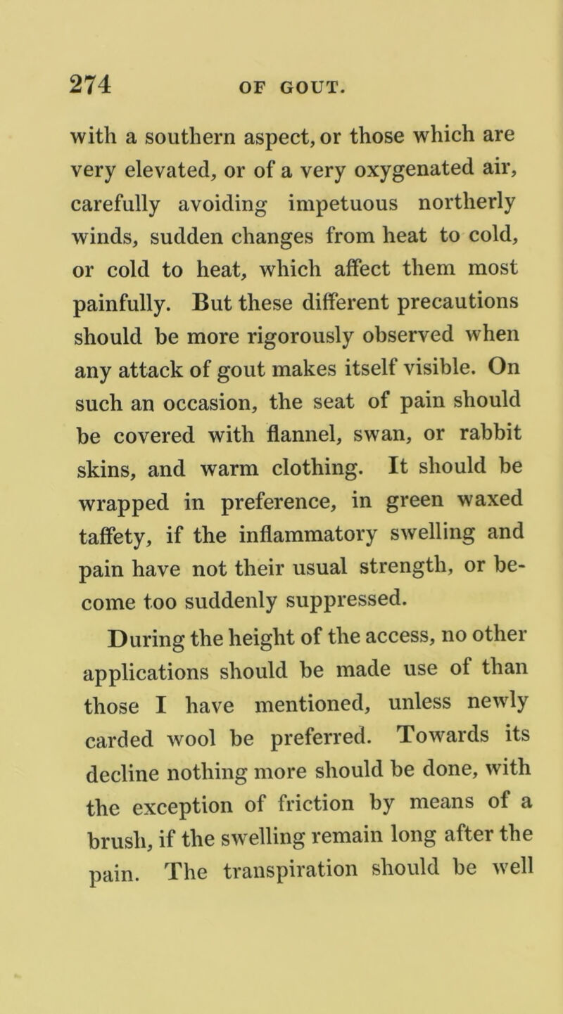 with a Southern aspect, or those which are very elevated, or of a very oxygenated air, carefully avoiding impetuous northerly winds, sudden changes from heat to cold, or cold to heat, which affect them most painfully. But these different précautions should be more rigorously observed when any attack of goût makes itself visible. On such an occasion, the seat of pain should be covered with flannel, swan, or rabbit skins, and warm clothing. It should be wrapped in preference, in green waxed taffety, if the inflammatory swelling and pain hâve not their usual strength, or be- come too suddenly suppressed. During the height of the access, no other applications should be made use of than those I hâve mentioned, unless newly carded wool be preferred. Towards its décliné nothing more should be donc, with the exception of friction by means of a brush, if the swelling remain long after the pain. The transpiration should be well