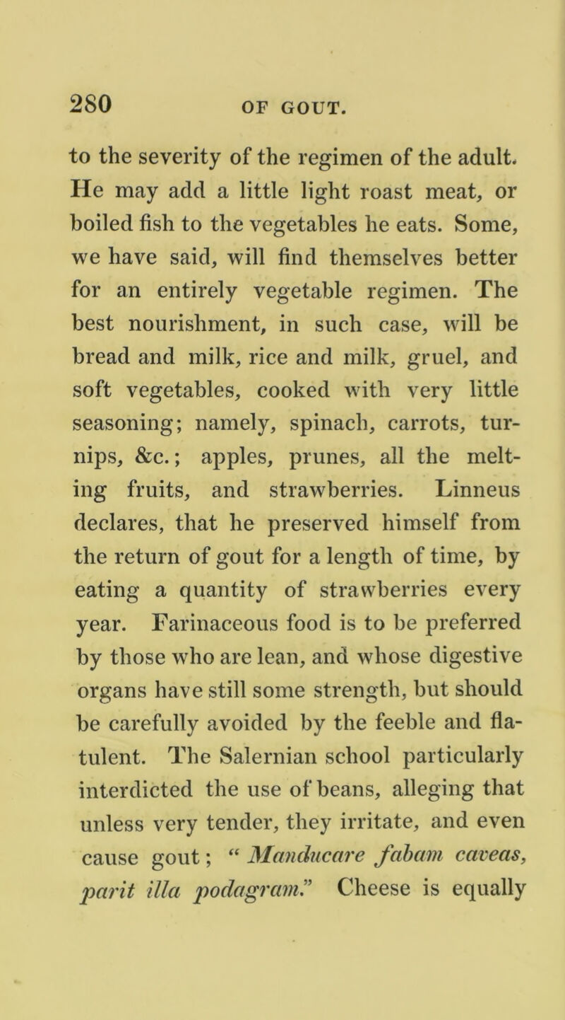 to the severity of the regimen of the adult. He may add a little light roast méat, or boiled fish to the vegetables he eats. Some, we hâve said, will find themselves better for an entirely vegetable regimen. The best nourishment, in such case, will be bread and milk, rice and milk, gruel, and soft vegetables, cooked with very little seasoning; namely, spinach, carrots, tur- nips, &c. ; apples, prunes, ail the melt- ing fruits, and strawberries. Linneus déclarés, that he preserved himself from the return of goût for a length of time, by eating a quantity of strawberries every year. Farinaceous food is to be preferred by those who are lean, and whose digestive organs hâve still some strength, but should be carefully avoided by the feeble and fla- tulent. The Salernian school particularly interdicted the use of beans, alleging that unless very tender, they irritate, and even cause goût ; “ Mandncare faham caveas, parit ilia podagram!’ Cheese is equally