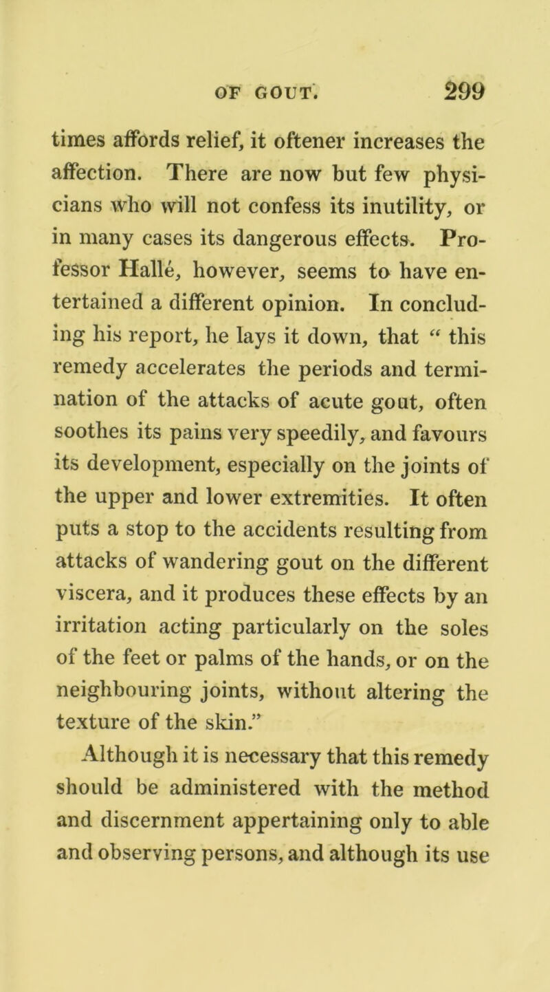 times affords relief, it oftener increases the aifection. There are iiow but few physi- cians who will not confess its inutility, or in many cases its dangerous effect». Pro- fesser Halle, however, seems to hâve en- tertained a different opinion. In conclud- ing liis report, lie lays it down, that “ this remedy accelerates the periods and termi- nation of the attacks of acute goût, often soothes its pains very speedily, and faveurs its development, especially on the joints of the upper and lower extremities. It often puts a stop to the accidents resulting from attacks of wandering goût on the different viscera, and it produces these effects by an irritation acting particularly on the soles of the feet or palms of the hands, or on the neighbouring joints, without altering the texture of the skin.” Although it is necessary that this remedy should be administered with the method and discernment appertaining only to able and observing persons, and although its use