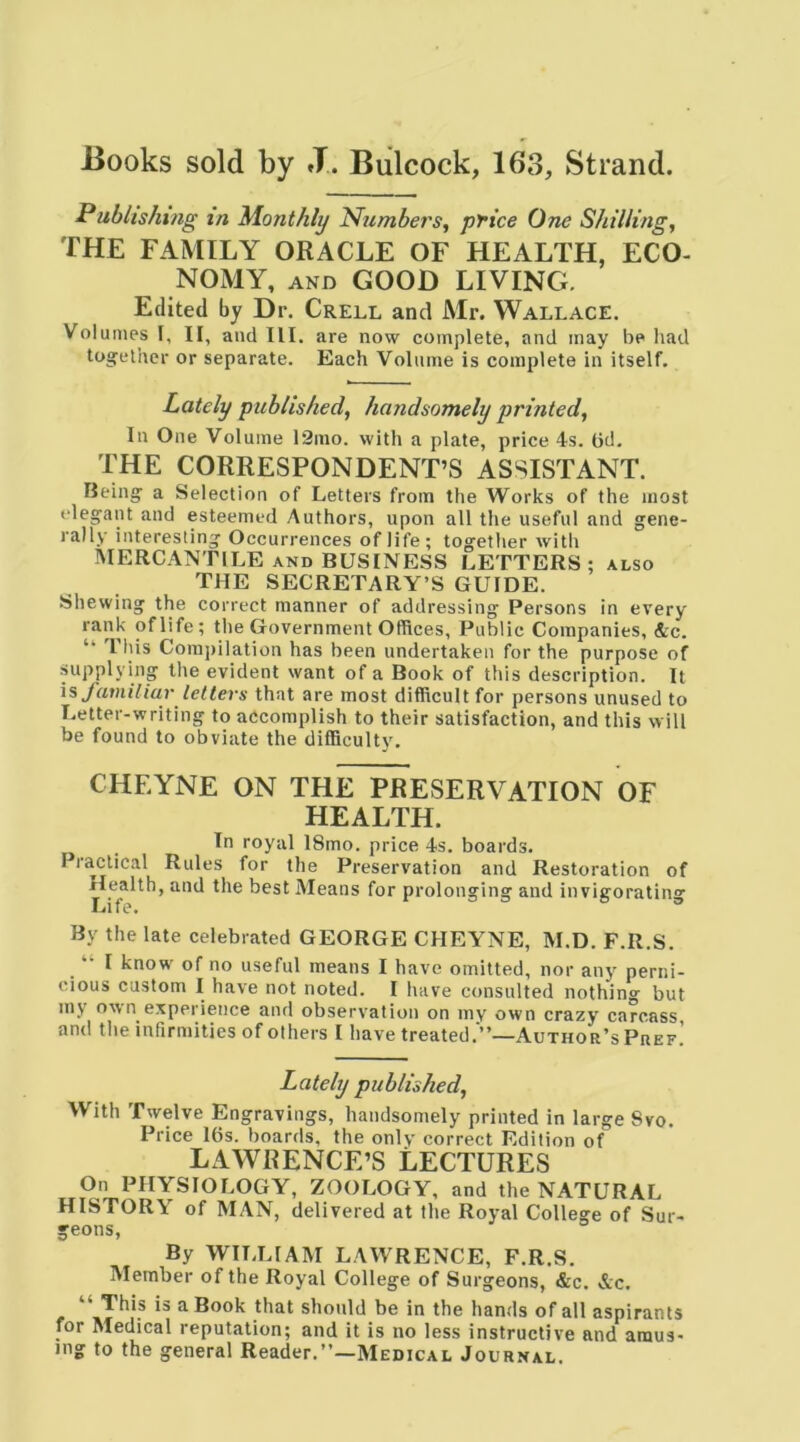 Books sold by J. Bulcock, 163, Strand. Publishmg in Monthly Numbers, price One Shilling, THE FAMILY ORACLE OF HEALTH, ECO- NOMY, AND GOOD LIVING. Edited by Dr. Crell and Mr. Wallace. Volumes I, II, and III. are now complété, and inay be had tosrelhcr or separate. Each Volume is complété in itself. Lately published, handsomely printed, In One Volume 12mo. with a plate, price 4s. (id. THE CORRESPONDENT’S ASSISTANT. Beingf a Sélection of Letters from the Works of the most élégant and esteemed Authors, upon ail the useful and gene- rally interesting Occurrences of llfe; together with MERCANTILE AND BUSINESS LETTERS; also THE SECRETARY’S GUIDE. Shewing the correct manner of addressing Persons in every rank oflife; the Government Offices, Public Companies, &c. “ This Coinj)ilation has been undertaken for the purpose of supplying the évident want of a Book of this description. It is J'atniliar letters that are most difficult for persons unused to Letter-writing to accomplish to their satisfaction, and this will be found to obviate the difficulty. CHEYNE ON THE PRESERVATION OF HEALTH. In royal 18mo. price 4s. boards. Practical Rules for the Préservation and Restoration of He^alth, and the best Means for prolonging and invigorating By the late celebrated GEORGE CHEYNE, M.D. F.R.S. “ I know of no useful means I hâve omitted, nor any perni- cious custom I hâve not noted. I hâve consulted nothing but my own expérience and observation on my own crazy carcass and the infirmities of others I hâve treated.'”—Author’sPhef! Lately published, With Twelve Engravings, handsomely printed in large 8vo. Price lt)s. boards, the only correct Edition of LAWRENCE’S LECTURES On PHYSIOLOGY, ZOOLOGY, and the NATURAL HISTORY of MAN, delivered at the Royal College of Sur- geons, By WII.LIAM LAWRENCE, F.R.S. Member of the Royal College of Surgeons, &c. &c. “ This is a Book that shonld be in the hands of ail aspirants for Medical réputation; and it is no less instructive and amus- ing to the general Reader.”—Medical Journal.