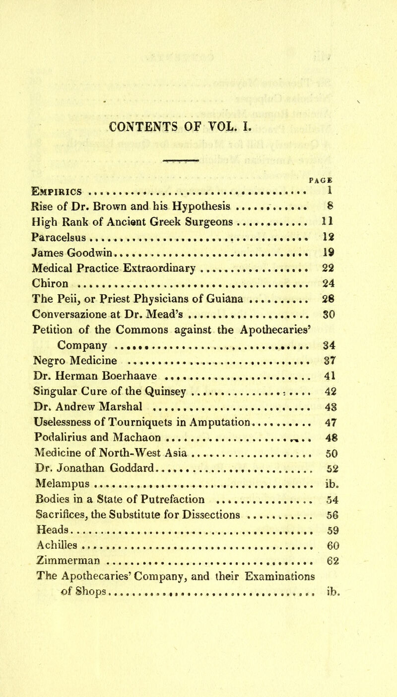 CONTENTS OF VOL. I. PAGE Empirics 1 Rise of Dr. Brown and his Hypothesis 8 High Rank of Ancient Greek Surgeons 11 Paracelsus 12 James Goodwin 19 Medical Practice Extraordinary 22 Chiron 24 The Peii, or Priest Physicians of Guiana 28 Conversazione at Dr. Mead’s SO Petition of the Commons against the Apothecaries’ Company 34 Negro Medicine 37 Dr. Herman Boerhaave 41 Singular Cure of the Quinsey 42 Dr. Andrew Marshal 43 Uselessness of Tourniquets in Amputation 47 Podalirius and Machaon 48 Medicine of North-West Asia 50 Dr. Jonathan Goddard. 52 Melampus ib. Bodies in a State of Putrefaction 54 Sacrifices, the Substitute for Dissections 56 Heads 59 Achilles 60 Zimmerman 62 The Apothecaries’ Company, and their Examinations of Shops ib.