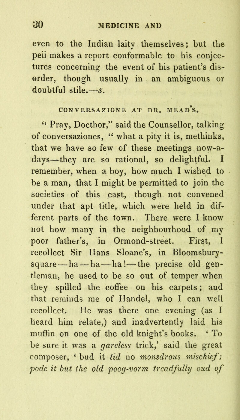 even to the Indian laity themselves; but the peii makes a report conformable to his conjec- tures concerning the event of his patient’s dis- order, though usually in an ambiguous or doubtful stile.— CONVERSAZIONE AT DR. MEAD’S. 44 Pray, Docthor,” said the Counsellor, talking of conversaziones, 44 what a pity it is, methinks, that we have so few of these meetings now-a- days—they are so rational, so delightful. I remember, when a boy, how much I wished to be a man, that I might be permitted to join the societies of this cast, though not convened under that apt title, which were held in dif- ferent parts of the town. There were I know not how many in the neighbourhood of my poor father’s, in Ormond-street. First, I recollect Sir Hans Sloane’s, in Bloomsbury- square—-ha — ha—ha!—the precise old gen- tleman, he used to be so out of temper when they spilled the coffee on his carpets; and that reminds me of Handel, who I can well recollect. He was there one evening (as I heard him relate,) and inadvertently laid his muffin on one of the old knight’s books. 4 To be sure it was a gareless trick,’ said the great composer, 4 bud it tid no monsdrous mischief; pode it but the old poog-vorm treadfully oud of