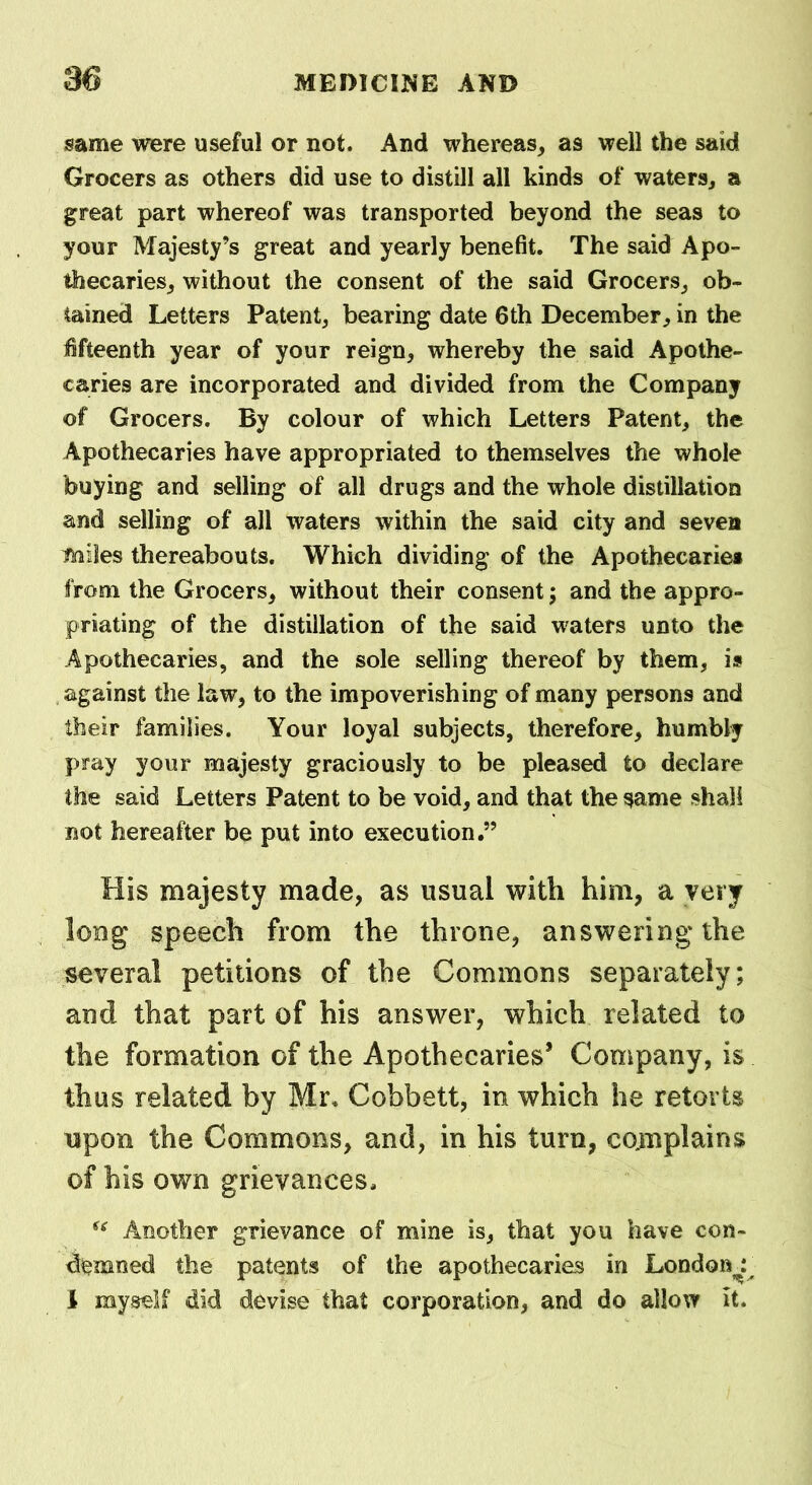 same were useful or not. And whereas, as well the said Grocers as others did use to distill all kinds of waters, a great part whereof was transported beyond the seas to your Majesty’s great and yearly benefit. The said Apo- thecaries, without the consent of the said Grocers, ob- tained Letters Patent, bearing date 6th December, in the fifteenth year of your reign, whereby the said Apothe- caries are incorporated and divided from the Company of Grocers. By colour of which Letters Patent, the Apothecaries have appropriated to themselves the whole buying and selling of all drugs and the whole distillation and selling of all waters within the said city and seven miles thereabouts. Which dividing of the Apothecariei from the Grocers, without their consent; and the appro- priating of the distillation of the said waters unto the Apothecaries, and the sole selling thereof by them, is against the law, to the impoverishing of many persons and their families. Your loyal subjects, therefore, humbly pray your majesty graciously to be pleased to declare the said Letters Patent to be void, and that the same shall not hereafter be put into execution.” His majesty made, as usual with him, a very long speech from the throne, answering* the several petitions of the Commons separately; and that part of his answer, which related to the formation of the Apothecaries’ Company, is thus related by Mr. Cobbett, in which he retorts upon the Commons, and, in his turn, complains of his own grievances. u Another grievance of mine is, that you have con- demned the patents of the apothecaries in Londonr I myself did devise that corporation, and do allow it.