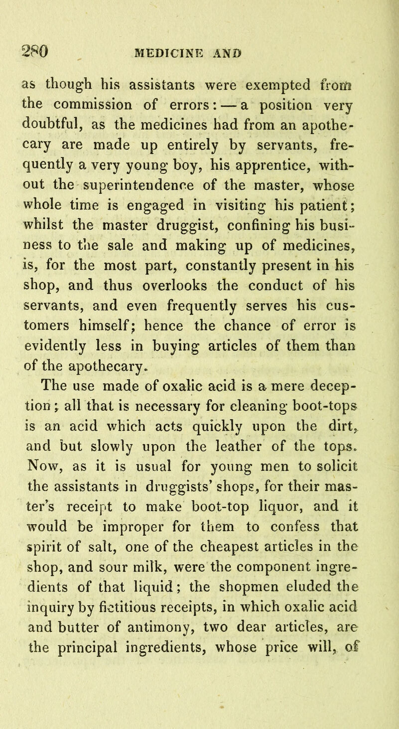 as though his assistants were exempted from the commission of errors: — a position very doubtful, as the medicines had from an apothe- cary are made up entirely by servants, fre- quently a very young boy, his apprentice, with- out the superintendence of the master, whose whole time is engaged in visiting his patient; whilst the master druggist, confining his busi- ness to the sale and making up of medicines, is, for the most part, constantly present in his shop, and thus overlooks the conduct of his servants, and even frequently serves his cus- tomers himself; hence the chance of error is evidently less in buying articles of them than of the apothecary. The use made of oxalic acid is a mere decep- tion ; all that is necessary for cleaning boot-tops is an acid which acts quickly upon the dirt, and but slowly upon the leather of the tops. Now, as it is usual for young men to solicit the assistants in druggists’ shops, for their mas- ter’s receipt to make boot-top liquor, and it would be improper for them to confess that spirit of salt, one of the cheapest articles in the shop, and sour milk, were the component ingre- dients of that liquid; the shopmen eluded the inquiry by fictitious receipts, in which oxalic acid and butter of antimony, two dear articles, are the principal ingredients, whose price will, of