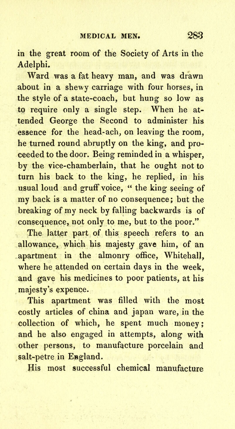 in the great room of the Society of Arts in the Adelphi. Ward was a fat heavy man, and was drawn about in a shewy carriage with four horses, in the style of a state-coach, but hung so low as to require only a single step. When he at- tended George the Second to administer his essence for the head-ach, on leaving the room, he turned round abruptly on the king, and pro- ceeded to the door. Being reminded in a whisper, by the vice-chamberlain, that he ought not to turn his back to the king, he replied, in his usual loud and gruff voice, “ the king seeing of my back is a matter of no consequence; but the breaking of my neck by falling backwards is of consequence, not only to me, but to the poor.” The latter part of this speech refers to an allowance, which his majesty gave him, of an apartment in the almonry office, Whitehall, where he attended on certain days in the week, and gave his medicines to poor patients, at his majesty’s expence. This apartment was filled with the most costly articles of china and japan ware, in the collection of which, he spent much money; and he also engaged in attempts, along with other persons, to manufacture porcelain and salt-petre in England. His most successful chemical manufacture