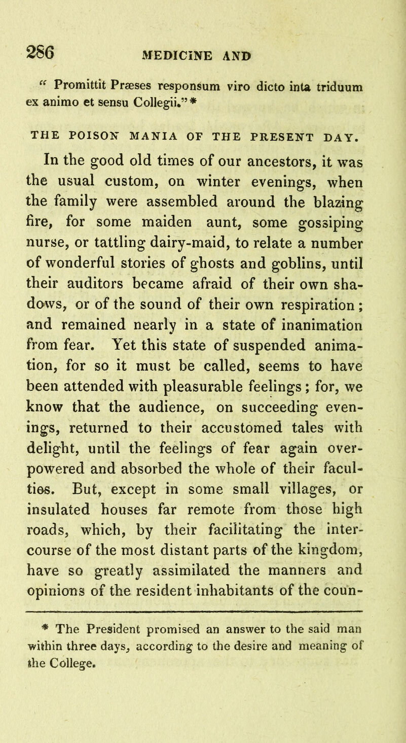 “ Promittit Prseses responsum viro dicto inta triduum ex animo et sensu Collegii.”* THE POISON MANIA OF THE PRESENT DAY. In the good old times of our ancestors, it was the usual custom, on winter evenings, when the family were assembled around the blazing fire, for some maiden aunt, some gossiping nurse, or tattling dairy-maid, to relate a number of wonderful stories of ghosts and goblins, until their auditors became afraid of their own sha- dows, or of the sound of their own respiration ; and remained nearly in a state of inanimation from fear. Yet this state of suspended anima- tion, for so it must be called, seems to have been attended with pleasurable feelings; for, we know that the audience, on succeeding even- ings, returned to their accustomed tales with delight, until the feelings of fear again over- powered and absorbed the whole of their facul- ties. But, except in some small villages, or insulated houses far remote from those high roads, which, by their facilitating the inter- course of the most distant parts of the kingdom, have so greatly assimilated the manners and opinions of the resident inhabitants of the coun- * The President promised an answer to the said man within three days, according to the desire and meaning of the College.