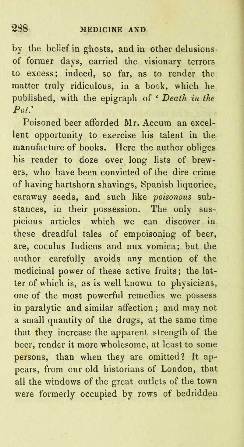 by the belief in ghosts, and in other delusions of former days, carried the visionary terrors to excess; indeed, so far, as to render the matter truly ridiculous, in a book, which he published, with the epigraph of 4 Death in the Pot: Poisoned beer afforded Mr. Accum an excel- lent opportunity to exercise his talent in the manufacture of books. Here the author obliges his reader to doze over long lists of brew- ers, who have been convicted of the dire crime of having hartshorn shavings, Spanish liquorice, caraway seeds, and such like 'poisonous sub- stances, in their possession. The only sus- picious articles which we can discover in these dreadful tales of empoisoning of beer, are, coculus Indicus and nux vomica; but the author carefully avoids any mention of the medicinal power of these active fruits; the lat- ter of which is, as is well known to physicians, one of the most powerful remedies we possess in paralytic and similar affection; and may not a small quantity of the drugs, at the same time that they increase the apparent strength of the beer, render it more wholesome, at least to some persons, than when they are omitted? It ap- pears, from our old historians of London, that all the windows of the great outlets of the town were formerly occupied by rows of bedridden