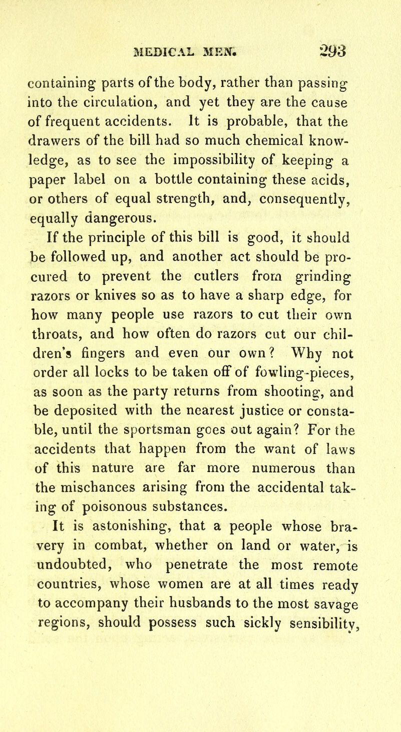 containing parts of the body, rather than passing into the circulation, and yet they are the cause of frequent accidents. It is probable, that the drawers of the bill had so much chemical know- ledge, as to see the impossibility of keeping a paper label on a bottle containing these acids, or others of equal strength, and, consequently, equally dangerous. If the principle of this bill is good, it should be followed up, and another act should be pro- cured to prevent the cutlers from grinding razors or knives so as to have a sharp edge, for how many people use razors to cut their own throats, and how often do razors cut our chil- dren’s fingers and even our own ? Why not order all locks to be taken off of fowling-pieces, as soon as the party returns from shooting:, and be deposited with the nearest justice or consta- ble, until the sportsman goes out again? For the accidents that happen from the want of laws of this nature are far more numerous than the mischances arising from the accidental tak- ing of poisonous substances. It is astonishing, that a people whose bra- very in combat, whether on land or water, is undoubted, who penetrate the most remote countries, whose women are at all times ready to accompany their husbands to the most savage regions, should possess such sickly sensibility,
