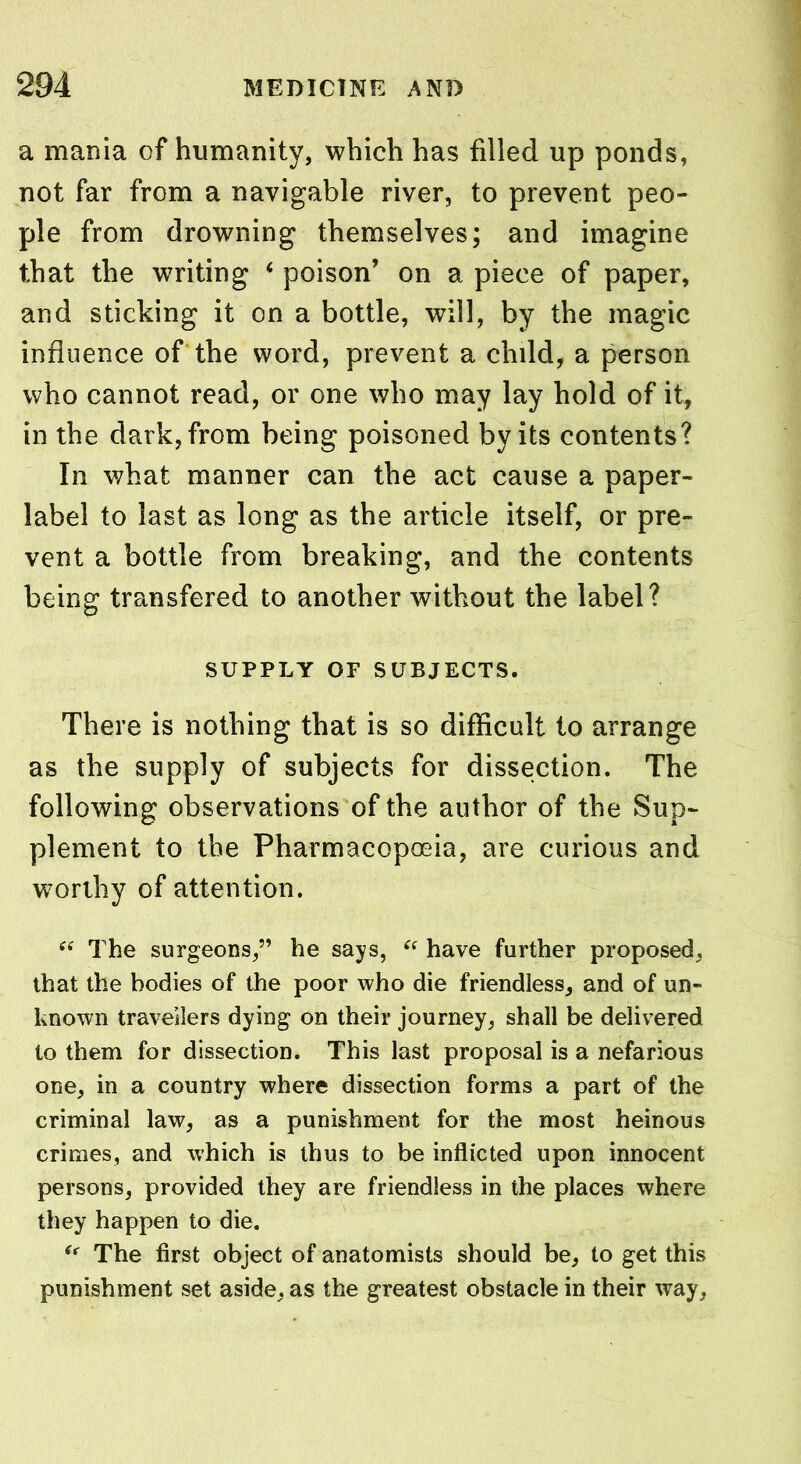 a mania of humanity, which has filled up ponds, not far from a navigable river, to prevent peo- ple from drowning themselves; and imagine that the writing 4 poison’ on a piece of paper, and sticking it on a bottle, will, by the magic influence of the word, prevent a child, a person who cannot read, or one who may lay hold of it, in the dark, from being poisoned by its contents? In what manner can the act cause a paper- label to last as long as the article itself, or pre- vent a bottle from breaking, and the contents being transfered to another without the label? SUPPLY OF SUBJECTS. There is nothing that is so difficult to arrange as the supply of subjects for dissection. The following observations of the author of the Sup- plement to the Pharmacopoeia, are curious and worthy of attention. “ The surgeons,” he says, “ have further proposed, that the bodies of the poor who die friendless, and of un- known travellers dying on their journey, shall be delivered to them for dissection. This last proposal is a nefarious one, in a country where dissection forms a part of the criminal law, as a punishment for the most heinous crimes, and which is thus to be inflicted upon innocent persons, provided they are friendless in the places where they happen to die. (f The first object of anatomists should be, to get this punishment set aside, as the greatest obstacle in their way.