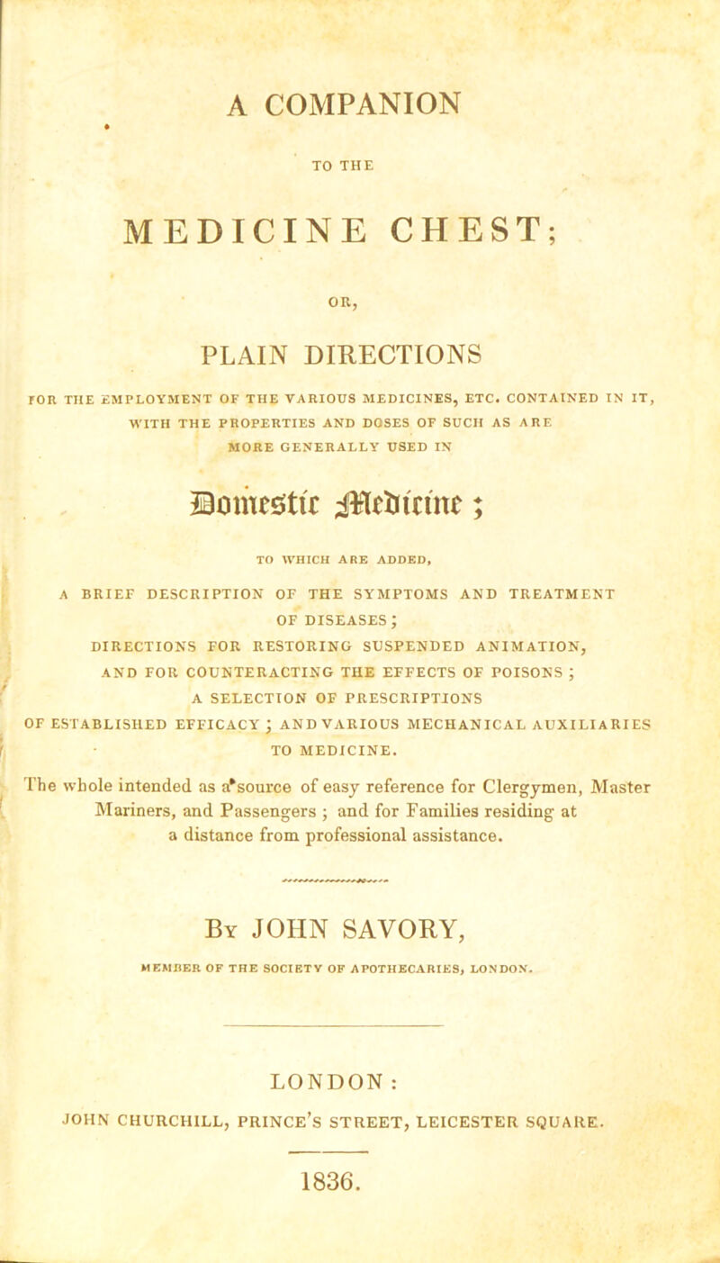 A COMPANION TO THE MEDICINE CHEST; OR, PLAIN DIRECTIONS TOR THE EMPLOYMENT OF THE VARIOUS MEDICINES, ETC. CONTAINED IN IT, WITH THE PROPERTIES AND DOSES OF SUCH AS ARE MORE GENERALLY USED IN JBomestu: J¥ltUtrinc; TO WHICH ARE ADDED, A BRIEF DESCRIPTION OF THE SYMPTOMS AND TREATMENT OF DISEASES; DIRECTIONS FOR RESTORING SUSPENDED ANIMATION, AND FOR COUNTERACTING THE EFFECTS OF POISONS ; A SELECTION OF PRESCRIPTIONS OF ESTABLISHED EFFICACY; AND VARIOUS MECHANICAL AUXILIA RIES TO MEDICINE. The whole intended as a*source of easy reference for Clergymen, Master Mariners, and Passengers ; and for Families residing at a distance from professional assistance. By JOHN SAVORY, MEMBER OF THE SOCIETY OF APOTHECARIES, LONDON. LONDON: JOHN CHURCHILL, PRINCE’S STREET, LEICESTER SQUARE. 1836