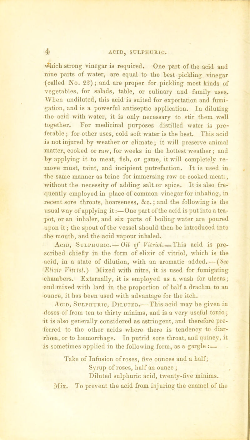 ACID, SULPHURIC. which strong vinegar is required. One part of the acid and nine parts of water, are equal to the best pickling vinegar (called No. 22); and are proper for pickling most kinds of vegetables, for salads, table, or culinary and family uses. When undiluted, this acid is suited for exportation and fumi- gation, and is a powerful antiseptic application. In diluting the acid with water, it is only necessary to stir them well together. For medicinal purposes distilled water is pre- ferable ; for other uses, cold soft water is the best. This acid is not injured by weather or climate; it will preserve animal matter, cooked or raw, for weeks in the hottest weather; and by applying it to meat, fish, or game, it will completely re- move must, taint, and incipient putrefaction. It is used in the same manner as brine for immersing raw or cooked meats, without the necessity of adding salt or spice. It is also fre- quently employed in place of common vinegar for inhaling, in recent sore throats, hoarseness, &c.; and the following is the usual way of applying it:—One part of the acid is put into a tea- pot, or an inhaler, and six parts of boiling water are poured upon it; the spout of the vessel should then be introduced into the mouth, and the acid vapour inhaled. Acid, Sulphuric.— Oil of Vitriol. — This acid is pre- scribed chiefly in the form of elixir of vitriol, which is the acid, in a state of dilution, with an aromatic added. — (See Elixir Vitriol.) Mixed with nitre, it is used for fumigating chambers. Externally, it is employed as a wash for ulcers; and mixed with lard in the proportion of half a drachm to an ounce, it has been used with advantage for the itch. Acid, Sulphuric, Diluted. — This acid may be given in doses of from ten to thirty minims, and is a very useful tonic ; it is also generally considered as astringent, and therefore pre- ferred to the other acids where there is tendency to diar- rhoea, or to hiemorrhage. In putrid sore throat, and quincy, it is sometimes applied in the following form, as a gargle :— Take of Infusion of roses, five ounces and a half; Syrup of roses, half an ounce ; Diluted sulphuric acid, twenty-five minims. Mix. To prevent the acid from injuring the enamel of the