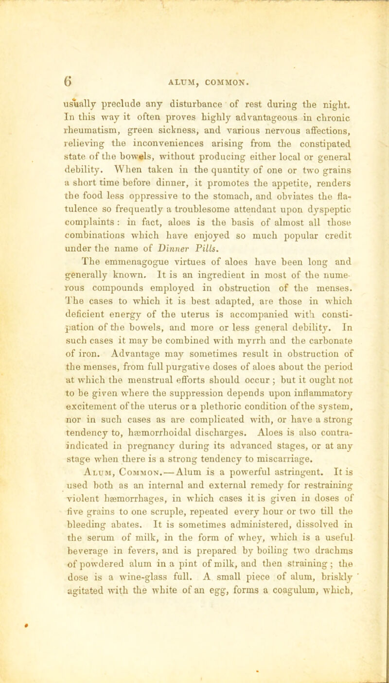 G ALUM, COMMON. usually preclude any disturbance of rest during the night. In this way it often proves highly advantageous in chronic rheumatism, green sickness, and various nervous affections, relieving the inconveniences arising from the constipated state of the bowels, without producing either local or general debility. When taken in the quantity of one or two grains a short time before dinner, it promotes the appetite, renders the food less oppressive to the stomach, and obviates the fla- tulence so frequently a troublesome attendant upon dyspeptic complaints : in fact, aloes is the basis of almost all those combinations which have enjoyed so much popular credit under the name of Dinner Pills. The emmenagogue virtues of aloes have been long and generally known. It is an ingredient in most of the nume- rous compounds employed in obstruction of the menses. The cases to which it is best adapted, are those in which deficient energy of the uterus is accompanied with consti- pation of the bowels, and more or less general debility. In such cases it may be combined with myrrh and the carbonate of iron. Advantage may sometimes result in obstruction of the menses, from full purgative doses of aloes about the period at which the menstrual efforts should occur ; but it ought not to he given where the suppression depends upon inflammatory excitement of the uterus ora plethoric condition of the system, nor in such cases as are complicated with, or have a strong tendency to, hmmorrhoidal discharges. Aloes is also contra- indicated in pregnancy during its advanced stages, or at any stage when there is a strong tendency to miscarriage. Alum, Common. — Alum is a powerful astringent. It is used both as an internal and external remedy for restraining violent heemorrhages, in which cases it is given in doses of five grains to one scruple, repeated every hour or two till the bleeding abates. It is sometimes administered, dissolved in the serum of milk, in the form of whey, which is a useful beverage in fevers, and is prepared by boiling two drachms of powdered alum in a pint of milk, and then straining; the dose is a wine-glass full. A small piece of alum, briskly agitated with the white of an egg, forms a coagulum, which. #