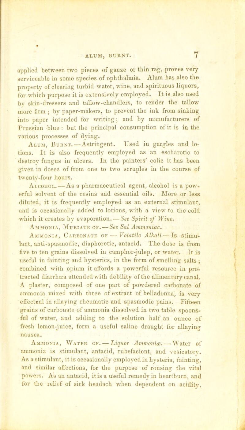 ALUM, BURNT. applied between two pieces of gauze or thin rag, proves very serviceable in some species of ophthalmia. Alum has also the property of clearing turbid water, wine, and spirituous liquors, for which purpose it is extensively employed. It is also used by skin-dressers and tallow-chandlers, to render the tallow- more firm ; by paper-makers, to prevent the ink from sinking into paper intended for writing; and by manufacturers of Prussian blue : but the principal consumption of it is in the various processes of dying. Alum, Burnt. — Astringent. Used in gargles and lo- tions. It is also frequently employed as an escharotic to destroy fungus in ulcers. In the painters’ colic it has been given in doses of from one to two scruples in the course of twenty-four hours. Alcohol. — As a pharmaceutical agent, alcohol is a pow- erful solvent of the resins and essential oils. More or less diluted, it is frequently employed as an external stimulant, and is occasionally added to lotions, with a view to the cold which it creates by evaporation. — See Spirit of Wine. Ammonia, Muriate of. — See Sal Ammoniac. Ammonia, Carbonate of—Volatile Alkali — Is stimu- lant, anti-spasmodic, diaphoretic, antacid. The dose is from five to ten grains dissolved in camphor-julep, or water. It is useful in fainting and hysterics, in the form of smelling salts ; combined writh opium it affords a powerful resource in pro- tracted diarrhoea attended with debility of the alimentary canal. A plaster, composed of one part of powdered carbonate of ammonia mixed with three of extract of belladonna, is very effectual in allaying rheumatic and spasmodic pains. Fifteen grains of carbonate of ammonia dissolved in two table spoons- ful of water, and adding to the solution half an ounce of fresh lemon-juice, form a useful saline draught for allaying nausea. Ammonia, Water of. — Liquor Ammonite. — Water of ammonia is stimulant, antacid, rubefacient, and vesicatory. As a stimulant, it is occasionally employed in hysteria, fainting, and similar affections, for the purpose of rousing the vital powers. As an antacid, itis a useful remedy in heartburn, and for the relief of sick lieadach when dependent on acidity.
