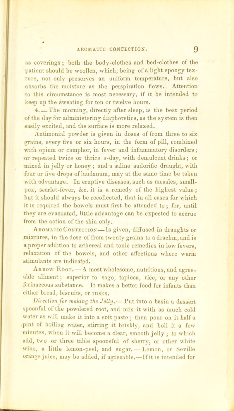 as coverings ; both the body-clothes and bed-clothes of the patient should be woollen, which, being of a light spongy tex- ture, not only preserves an uniform temperature, but also absorbs the moisture as the perspiration flows. Attention to this circumstance is most necessary, if it be intended to keep up the sweating for ten or twelve hours. 4 The morning, directly after sleep, is the best period of the day for administering diaphoretics, as the system is then easily excited, and the surface is more relaxed. Antimonial powder is given in doses of from three to six grains, every five or six hours, in the form of pill, combined with opium or camphor, in fever and inflammatory disorders; or repeated twice or thrice a-day, with demulcent drinks; or mixed in jelly or honey ; and a saline sudorific draught, with four or five drops of laudanum, may at the same time be taken with advantage. In eruptive diseases, such as measles, small- pox, scarlet-fever, &c. it is a remedy of the highest value; but it should always be recollected, that in all cases for which it is required the bowels must first be attended to; for, until they are evacuated, little advantage can be expected to accrue from the action of the skin only. Aromatic Confection — Is given, diffused in draughts or mixtures, in the dose of from twenty grains to a drachm, and is a proper addition to asthereal and tonic remedies in low fevers, relaxation of the bowels, and other affections where warm stimulants are indicated. Arrow Root.— A most wholesome, nutritious, and agree- able aliment; superior to sago, tapioca, rice, or any other farinaceous substance. It makes a better food for infants than either bread, biscuits, or rusks. Direction for making the Jelly.— Put into a basin a dessert spoonful of the powdered root, and mix it with as much cold water as will make it into a soft paste ; then pour on it half a pint of boiling water, stirring it briskly, and boil it a few minutes, when it will become a clear, smooth jelly ; to which add, two or three table spoonsful of sherry, or other white wine, a little lemon-peel, and sugar.— Lemon, or Seville orange juice, may be added, if agreeable.— [fit is intended for