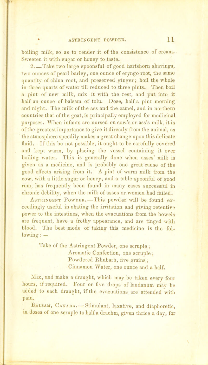 boiling milk, so as to render it of the consistence of cream. Sweeten it with sugar or honey to taste. 2.— Take two large spoonsful of good hartshorn shavings, two ounces of pearl barley, one ounce of eryngo root, the same quantity of china root, and preserved ginger; boil the whole in three quarts of water till reduced to three pints. Then boil a pint of new milk, mix it with the rest, and put into it half an ounce of balsam of tolu. Dose, half a pint morning and night. The milk of the ass and the camel, and in northern countries that of the goat, is principally employed for medicinal purposes. When infants are nursed on cow’s or ass's milk, it is of the greatest importance to give it directly from the animal, as the atmosphere speedily makes a great change upon this delicate fluid. If this be not possible, it ought to be carefully covered and kept warm, by placing the vessel containing it over boiling water. This is generally done when asses’ milk is given as a medicine, and is probably one great cause of the good effects arising from it. A pint of warm milk from the cow, with a little sugar or honey, and a table spoonful of good rum, has frequently been found in many cases successful in chronic debility, when the milk of asses or women had failed. Astringent Powder.—This powder will be found ex- ceedingly useful in abating the irritation and giving retentive power to the intestines, when the evacuations from the bowels are frequent, have a frothy appearance, and are tinged with blood. The best mode of taking this medicine is the fol- lowing : — Take of the Astringent Powder, one scruple ; Aromatic Confection, one scruple ; Powdered Rhubarb, five grains; Cinnamon Water, one ounce and a half. Mix, and make a draught, which may be taken every four hours, if required. Four or five drops of laudanum may be added to each draught, if the evacuations are attended with pain. Balsam, Canada.— Stimulant, laxative, and diaphoretic, in doses ol one scruple to half a drachm, given thrice a day, for