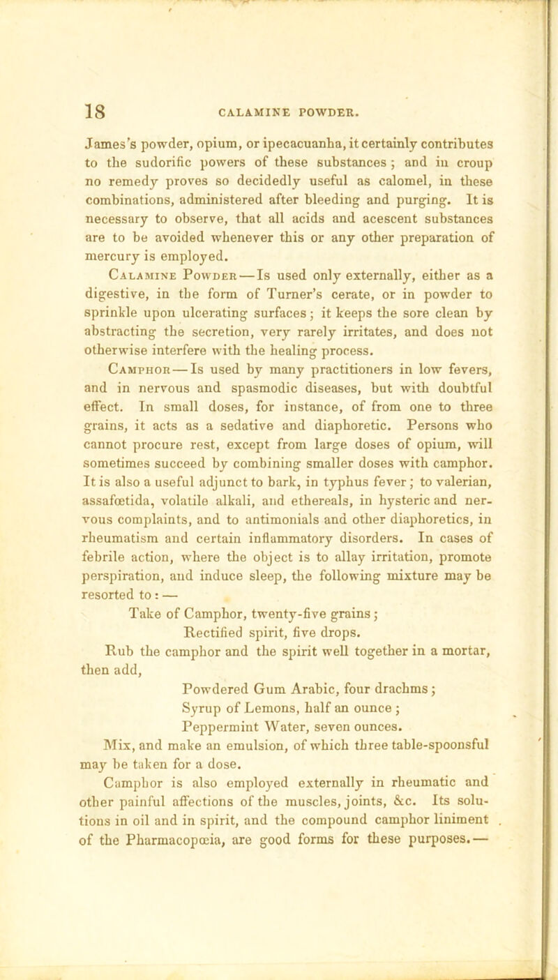 James’s powder, opium, or ipecacuanha, it certainly contributes to the sudorific powers of these substances; and in croup no remedy proves so decidedly useful as calomel, in these combinations, administered after bleeding and purging. It is necessary to observe, that all acids and acescent substances are to be avoided whenever this or any other preparation of mercury is employed. Calamine Powder — Is used only externally, either as a digestive, in the form of Turner’s cerate, or in powder to sprinkle upon ulcerating surfaces; it keeps the sore clean by abstracting the secretion, very rarely irritates, and does not otherwise interfere with the healing process. Camphor — Is used by many practitioners in low fevers, and in nervous and spasmodic diseases, but with doubtful effect. In small doses, for instance, of from one to three grains, it acts as a sedative and diaphoretic. Persons who cannot procure rest, except from large doses of opium, will sometimes succeed by combining smaller doses with camphor. It is also a useful adjunct to bark, in typhus fever; to valerian, assafcetida, volatile alkali, and ethereals, in hysteric and ner- vous complaints, and to antimonials and other diaphoretics, in rheumatism and certain inflammatory disorders. In cases of febrile action, where the object is to allay irritation, promote perspiration, and induce sleep, the following mixture may be resorted to: — Take of Camphor, twenty-five grains; Rectified spirit, five drops. Rub the camphor and the spirit well together in a mortar, then add, Powdered Gum Arabic, four drachms; Syrup of Lemons, half an ounce ; Peppermint Water, seven ounces. Mix, and make an emulsion, of which three table-spoonsful may be taken for a dose. Camphor is also employed externally in rheumatic and other painful affections of the muscles, joints, &c. Its solu- tions in oil and in spirit, and the compound camphor liniment of the Pharmacopoeia, are good forms for these purposes.—