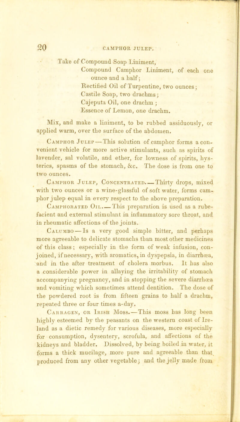 Take of Compound Soap Liniment, Compound Camphor Liniment, of each one ounce and a half; Rectified Oil of Turpentine, two ounces; Castile Soap, two drachms; Cajeputa Oil, one drachm ; Essence of Lemon, one drachm. Mix, and make a liniment, to be rubbed assiduously, or applied warm, over the surface of the abdomen. Camphor Julep — This solution of camphor forms a con- venient vehicle for more active stimulants, such as spirits of lavender, sal volatile, and ether, for lowness of spirits, hys- terics, spasms of the stomach, &c. The dose is from one to two ounces. Camphor Julep, Concentrated. — Thirty drops, mixed with two ounces or a wine-glassful of soft water, forms cam- phor julep equal in every respect to the above preparation. Camphorated Oil This preparation is used as a rube- facient and external stimulant in inflammatory sore throat, and in rheumatic affections of the joints. Calumbo — Is a very good simple bitter, and perhaps more agreeable to delicate stomachs than most other medicines of this class; especially in the form of weak infusion, con- joined, if necessary, with aromatics, in dyspepsia, in diarrhoea, and in the after treatment of cholera morbus. It has also a considerable power in allaying the irritability of stomach accompanying pregnancy, and in stopping the severe diarrhoea and vomiting which sometimes attend dentition. The dose of the powdered root is from fifteen grains to half a drachm, repeated three or four times a-day. C-arragen, or Irish Moss.—This moss has long been highly esteemed by the peasants on the western coast of Ire- land as a dietic remedy for various diseases, more especially for consumption, dysentery, scrofula, and affections of the kidneys and bladder. Dissolved, by being boiled in water, it forms a thick mucilage, more pure and agreeable than that, produced from any other vegetable; and the jelly made from