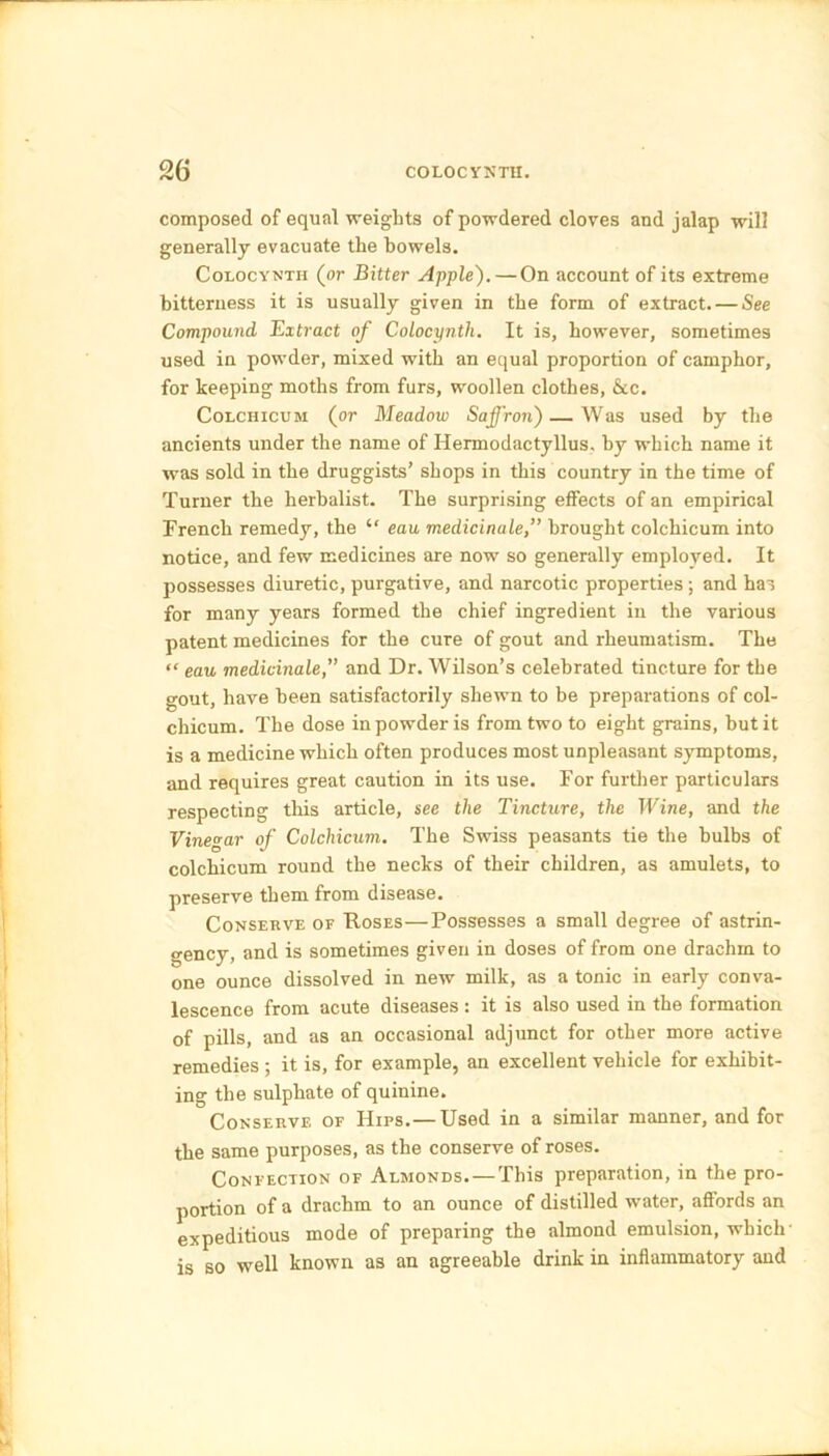 composed of equal weights of powdered cloves and jalap will generally evacuate the bowels. Colocynth (or Bitter Apple). — On account of its extreme bitterness it is usually given in the form of extract. — See Compound Extract of Colocynth. It is, however, sometimes used in powder, mixed with an equal proportion of camphor, for keeping moths from furs, woollen clothes, &c. Colchicum (or Meadow Saffron) — Was used by the ancients under the name of Ilermodactyllus. by which name it was sold in the druggists’ shops in this country in the time of Turner the herbalist. The surprising effects of an empirical French remedy, the “ eau medicinale,” brought colchicum into notice, and few medicines are now so generally employed. It possesses diuretic, purgative, and narcotic properties ; and has for many years formed the chief ingredient in the various patent medicines for the cure of gout and rheumatism. The “ eau medicinale,” and Dr. Wilson’s celebrated tincture for the gout, have been satisfactorily shewn to be preparations of col- chicum. The dose in powder is from two to eight grains, but it is a medicine which often produces most unpleasant symptoms, and requires great caution in its use. For further particulars respecting this article, see the Tincture, the Wine, and the Vinegar of Colchicum. The Swiss peasants tie the bulbs of colchicum round the neclcs of their children, as amulets, to preserve them from disease. Conserve of Roses—Possesses a small degree of astrin- gency, and is sometimes given in doses of from one drachm to one ounce dissolved in new milk, as a tonic in early conva- lescence from acute diseases : it is also used in the formation of pills, and as an occasional adjunct for other more active remedies; it is, for example, an excellent vehicle for exhibit- ing the sulphate of quinine. Conserve of Hips.—Used in a similar manner, and for the same purposes, as the conserve of roses. Confection of Almonds. — This preparation, in the pro- portion of a drachm to an ounce of distilled water, aflords an expeditious mode of preparing the almond emulsion, which is so well known as an agreeable drink in inflammatory and