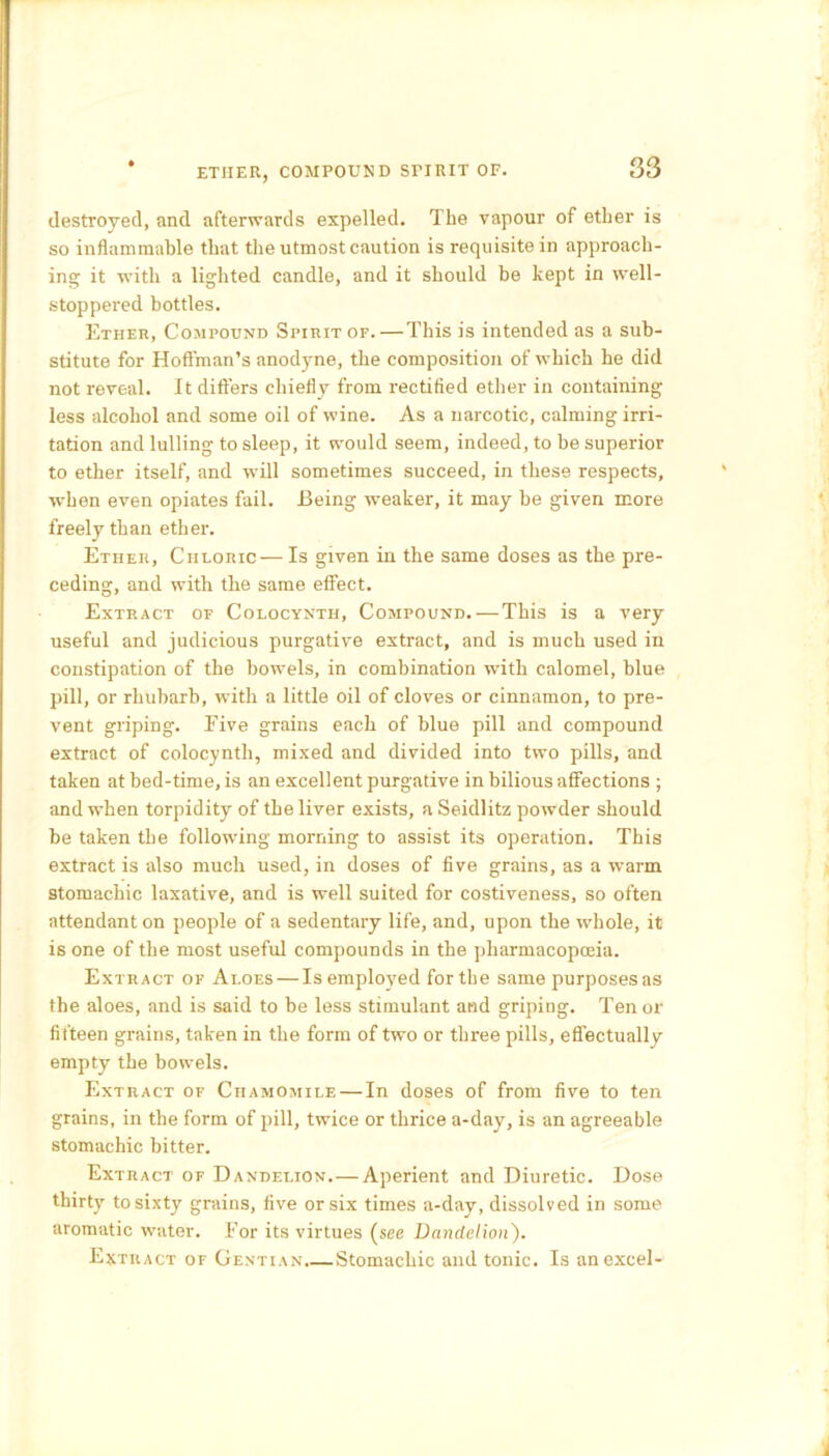 ETJIER, COMPOUND SriRIT OF. destroyed, and afterwards expelled. The vapour of ether is so inflammable that the utmost caution is requisite in approach- ing it with a lighted candle, and it should be kept in well- stoppered bottles. Ether, Compound Spirit of.—This is intended as a sub- stitute for Hoffman's anodyne, the composition of which he did not reveal. It differs chiefly from rectified ether in containing less alcohol and some oil of wine. As a narcotic, calming irri- tation and lulling to sleep, it would seem, indeed, to be superior to ether itself, and will sometimes succeed, in these respects, when even opiates fail. Being weaker, it may be given more freely than ether. Ether, Chloric — Is given in the same doses as the pre- ceding, and with the same effect. Extract of Colocynth, Compound. — This is a very useful and judicious purgative extract, and is much used in constipation of the bowels, in combination with calomel, blue pill, or rhubarb, with a little oil of cloves or cinnamon, to pre- vent griping. Five grains each of blue pill and compound extract of colocynth, mixed and divided into two pills, and taken at bed-time, is an excellent purgative in bilious affections ; and when torpidity of the liver exists, a Seidlitz powder should be taken the following morning to assist its operation. This extract is also much used, in doses of five grains, as a warm stomachic laxative, and is well suited for costiveness, so often attendant on people of a sedentary life, and, upon the whole, it is one of the most useful compounds in the pharmacopoeia. Extract of Aloes — Is employed for the same purposes as the aloes, and is said to be less stimulant and griping. Tenor fifteen grains, taken in the form of two or three pills, effectually empty the bowels. Extract of Chamomile — In doses of from five to ten grains, in the form of pill, twice or thrice a-day, is an agreeable stomachic bitter. Extract of Dandelion.—Aperient and Diuretic. Dose thirty to sixty grains, five or six times a-day, dissolved in some aromatic water. For its virtues (see Dandelion). Extract of Gentian.—Stomachic and tonic. Is an excel-