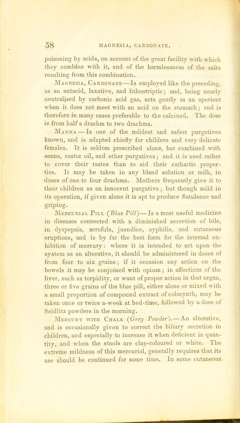 poisoning by acids, on account of the great facility with which they combine with it, and of the harmlessness of the salts resulting from this combination. Magnesia, Carbonate — Is employed like the preceding, as an antacid, laxative, and lithontriptic; and, being nearly neutralised by carbonic acid gas, acts gently as an aperient when it does not meet with an acid on the stomach; and is therefore in many cases preferable to the calcined. The dose is from half a drachm to two drachms. Manna — Is one of the mildest and safest purgatives known, and is adapted chiefly for children and very delicate females. It is seldom prescribed alone, but combined with senna, castor oil, and other purgatives; and it is used rather to cover their tastes than to aid their cathartic proper- ties. It may be taken in any bland solution or milk, in doses of one to four drachms. Mothers frequently give it to their children as an innocent purgative ; but though mild in its operation, if given alone it is apt to produce flatulence and griping. Mercurial Pill (Blue Pill')—Is a most useful medicine in diseases connected with a diminished secretion of bile, in dyspepsia, scrofula, jaundice, syphilis, and cutaneous eruptions, and is by far the best form for the internal ex- hibition of mercury: where it is intended to act upon the system as an alterative, it should be administered in doses of from four to six grains; if it occasion any action on the bowels it may be conjoined with opium; in affections of the liver, such as torpidity, or want of proper action in that organ, three or five grains of the blue pill, either alone or mixed with a small proportion of compound extract of colocvnth, may be taken once or twice a-week at bed-time, followed by a dose of Seidlitz powders in the morning. Mercury with Chalk (Grey Powder).— An alterative, and is occasionally given to correct the biliary secretion in children, and especially to increase it when deficient in quan- tity, and when the stools are clay-coloured or white. The extreme mildness of this mercurial, generally requires that its use should be continued for some time. In some cutaneous.