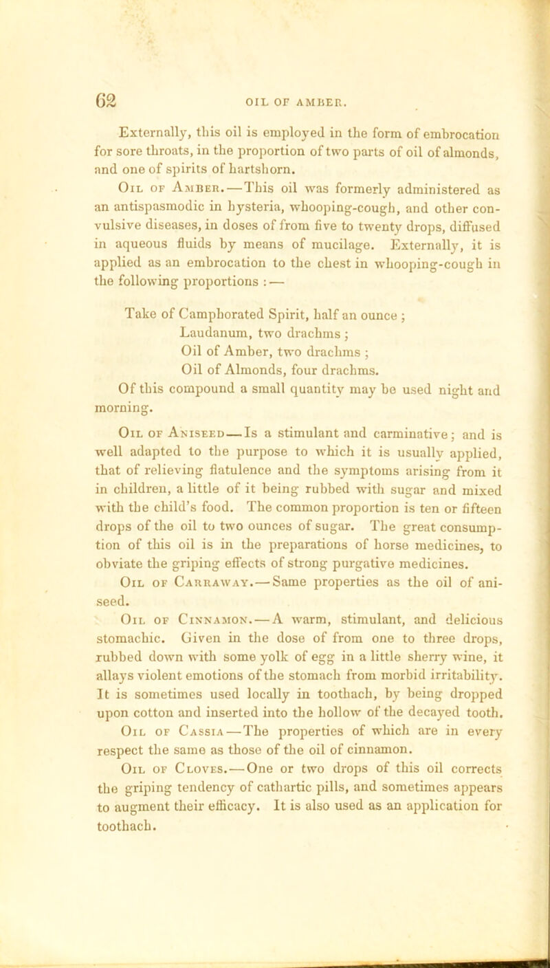 Externally, this oil is employed in the form of embrocation for sore throats, in the proportion of two parts of oil of almonds, and one of spirits of hartshorn. Oil of Amber. — This oil was formerly administered as an antispasmodic in hysteria, whooping-cough, and other con- vulsive diseases, in doses of from five to twenty drops, diffused in aqueous fluids by means of mucilage. Externally, it is applied as an embrocation to the chest in whooping-cough in the following proportions : — Take of Camphorated Spirit, half an ounce ; Laudanum, two drachms; Oil of Amber, two drachms ; Oil of Almonds, four drachms. Of this compound a small quantity may be used night and morning. Oil of Aniseed — Is a stimulant and carminative; and is well adapted to the purpose to which it is usually applied, that of relieving flatulence and the symptoms arising from it in children, a little of it being rubbed with sugar and mixed with the child’s food. The common proportion is ten or fifteen drops of the oil to two ounces of sugar. The great consump- tion of this oil is in the preparations of horse medicines, to obviate the griping effects of strong purgative medicines. Oil of Carraway.— Same properties as the oil of ani- seed. Oil of Cinnamon. — A wrarm, stimulant, and delicious stomachic. Given in the dose of from one to three drops, rubbed down with some yolk of egg in a little sherry wine, it allays violent emotions of the stomach from morbid irritability. It is sometimes used locally in tootbach, by being dropped upon cotton and inserted into the hollow of the decayed tooth. Oil of Cassia — The properties of which are in every respect the same as those of the oil of cinnamon. Oil of Cloves.—One or two drops of this oil corrects the griping tendency of cathartic pills, and sometimes appears to augment their efficacy. It is also used as an application for toothach.