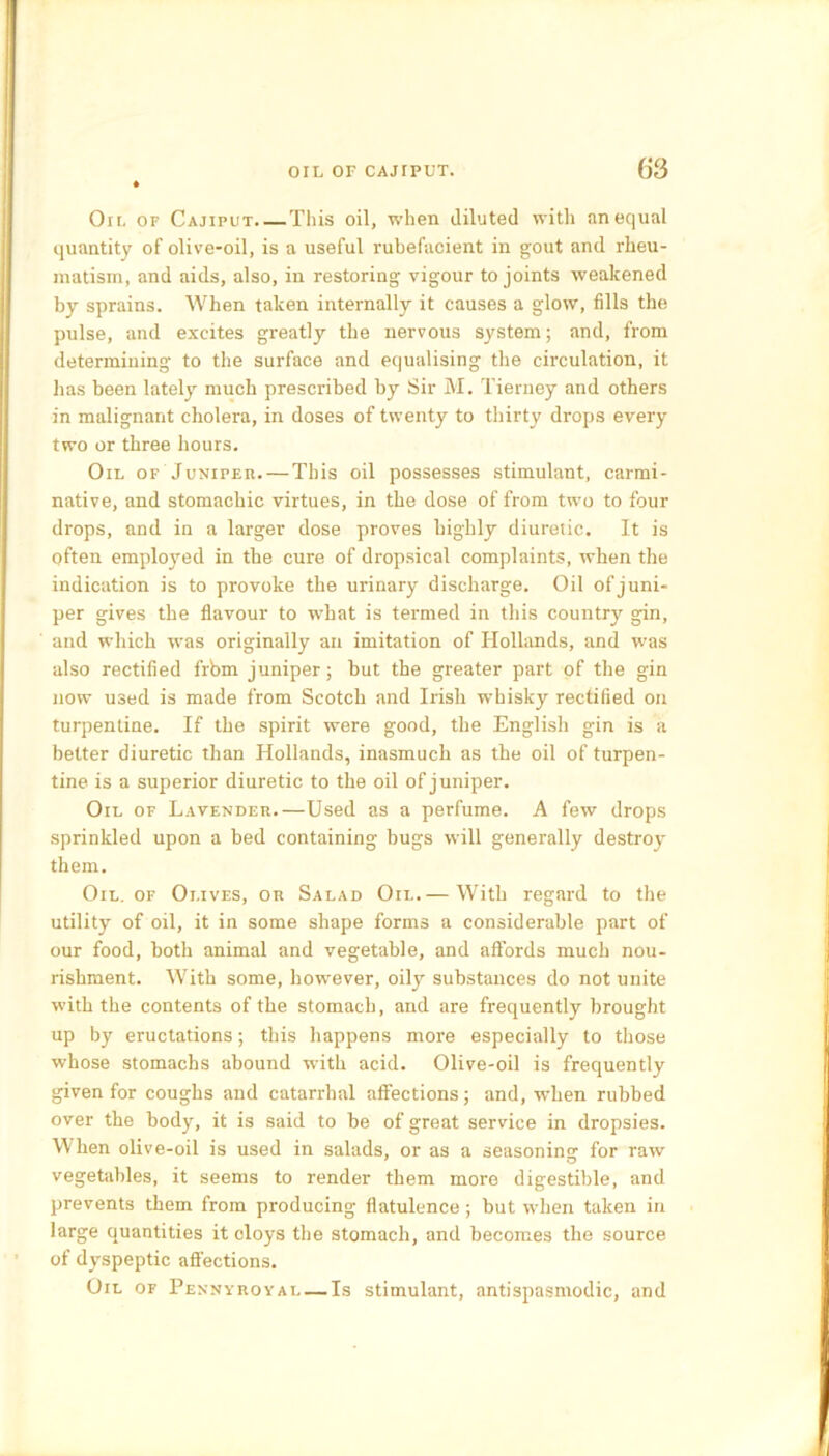 On. of Cajiput.—This oil, when diluted with unequal quantity of olive-oil, is a useful rubefacient in gout and rheu- matism, and aids, also, in restoring vigour to joints weakened by sprains. When taken internally it causes a glow, fills the pulse, and excites greatly the nervous system; and, from determining to the surface and equalising the circulation, it has been lately much prescribed by Sir M. Tierney and others in malignant cholera, in doses of twenty to thirty drops every two or three hours. Oil of Juniper. — This oil possesses stimulant, carmi- native, and stomachic virtues, in the dose of from two to four drops, and in a larger dose proves highly diuretic. It is often employed in the cure of dropsical complaints, when the indication is to provoke the urinary discharge. Oil of juni- per gives the flavour to what is termed in this country gin, and which was originally an imitation of Hollands, and was also rectified frbm juniper; but the greater part pf the gin now used is made from Scotch and Irish whisky rectified on turpentine. If the spirit were good, the English gin is a better diuretic than Hollands, inasmuch as the oil of turpen- tine is a superior diuretic to the oil of juniper. Oil of Lavender.—Used as a perfume. A few drops sprinkled upon a bed containing bugs will generally destroy them. Oil. of Olives, or Salad Oil.— With regard to the utility of oil, it in some shape forms a considerable part of our food, both animal and vegetable, and affords much nou- rishment. With some, however, oily substances do not unite with the contents of the stomach, and are frequently brought up by eructations; this happens more especially to those whose stomachs abound with acid. Olive-oil is frequently given for coughs and catarrhal affections; and, when rubbed over the body, it is said to be of great service in dropsies. When olive-oil is used in salads, or as a seasoning for raw vegetables, it seems to render them more digestible, and prevents them from producing flatulence; but when taken in large quantities it cloys the stomach, and becomes the source of dyspeptic affections. Oil of Pennyroyal — Is stimulant, anti spasmodic, and