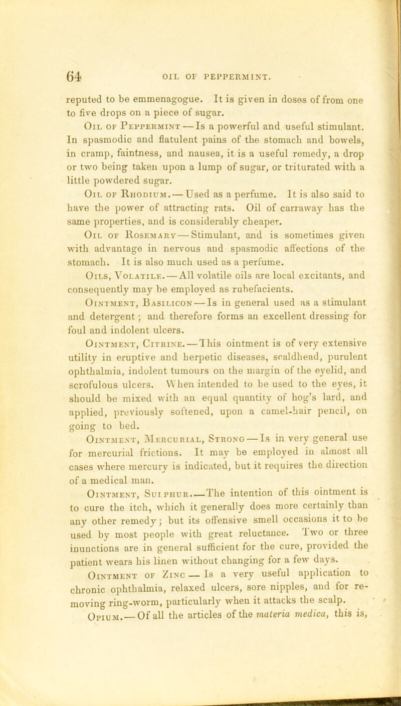 reputed to be emmenagogue. It is given in doses of from one to five drops on a piece of sugar. Oil of Peppermint—Is a powerful and useful stimulant. In spasmodic and flatulent pains of the stomach and bowels, in cramp, faintness, and nausea, it is a useful remedy, a drop or two being taken upon a lump of sugar, or triturated with a little powdered sugar. Oil of Rhodium. — Used as a perfume. It is also said to have the power of attracting rats. Oil of carraway has the same properties, and is considerably cheaper. Oil of Rosemary—Stimulant, and is sometimes given with advantage in nervous and spasmodic affections of the stomach. It is also much used as a perfume. Oils, Volatile.—All volatile oils are local excitants, and consequently may be employed as rubefacients. Ointment, Basilicon — Is in general used as a stimulant and detergent; and therefore forms an excellent dressing for foul and indolent ulcers. Ointment, Citrine. — This ointment is of very extensive utility in eruptive and herpetic diseases, scaldhead, purulent ophthalmia, indolent tumours on the margin of the eyelid, and scrofulous ulcers. When intended to he used to the eyes, it should be mixed with an equal quantity of hog’s lard, and applied, previously softened, upon a camel-hair pencil, on going to bed. Ointment, Mercurial, Strong — Is in very general use for mercurial frictions. It may be employed in almost all cases where mercury is indicated, but it requires the direction of a medical man. Ointment, Suipiiur.—The intention of this ointment is to cure the itch, which it generally does more certainly than any other remedy; but its offensive smell occasions it to be used by most people with great reluctance. Iwo or three inunctions are in general sufficient for the cure, provided the patient wears his linen without changing for a few days. Ointment of Zinc — Is a very useful application to chronic ophthalmia, relaxed ulcers, sore nipples, and lor re- moving ring-worm, particularly when it attacks the scalp. Opium. Of all the articles of the materia medica, this is,