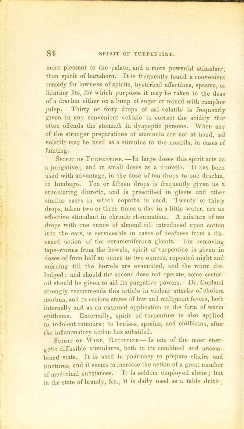 84- spirit OF TURPENTINE. more pleasant to the palate, and a more powerful stimulant, than spirit of hartshorn. It is frequently found a convenient remedy for lowness of spirits, hysterical affections, spasms, or fainting fits, for which purposes it may be taken in the dose of a drachm either on a lump of sugar or mixed with camphor julep. Thirty or forty drops of sal-volatile is frequently given in any convenient vehicle to correct the acidity that often offends the stomach in dyspeptic persons. When any of the stronger preparations of ammonia are not at hand, sal volatile may be used as a stimulus to the nostrils, in cases of fainting. Spirit of Turpentine.—In large doses this spirit acts as a purgative ; and in small doses as a diuretic. It has been used with advantage, in the dose of ten drops to one drachm, in lumbago. Ten or fifteen drops is frequently given as a stimulating diuretic, and is prescribed in gleets and other similar cases in which copaiba is used. Twenty or thirty drops, taken two or three times a-day in a little water, are an effective stimulant in chronic rheumatism. A mixture of ten drops with one ounce of almond-oil, introduced upon cotton into the ears, is serviceable in cases of deafness from a dis- eased action of the cerumeniferous glands. For removing tape-worms from the bowels, spirit of turpentine is given in doses of from half an ounce to two ounces, repeated night and morning till the bowels are evacuated, and the worm dis- lodged ; and should the second dose not operate, some castor- oil should be given to aid its purgative powers. Dr. Copland strongly recommends this article in violent attacks of cholera morbus, and in various states of low and malignant fevers, both internally and as an external application in the form of warm epithems. Externally, spirit of turpentine is also applied to indolent tumours ; to bruises, sprains, and chilblains, after the inflammatory action has subsided. Spirit of Wine, Rectified — Is one of the most ener- getic diffusible stimulants, both in its combined and uncom- bined state. It is used in pharmacy to prepare elixirs and tinctures, and it seems to increase the action of a great number of medicinal substances. It is seldom employed alone; but in the state of brandy, &c., it is daily used as a table drink;