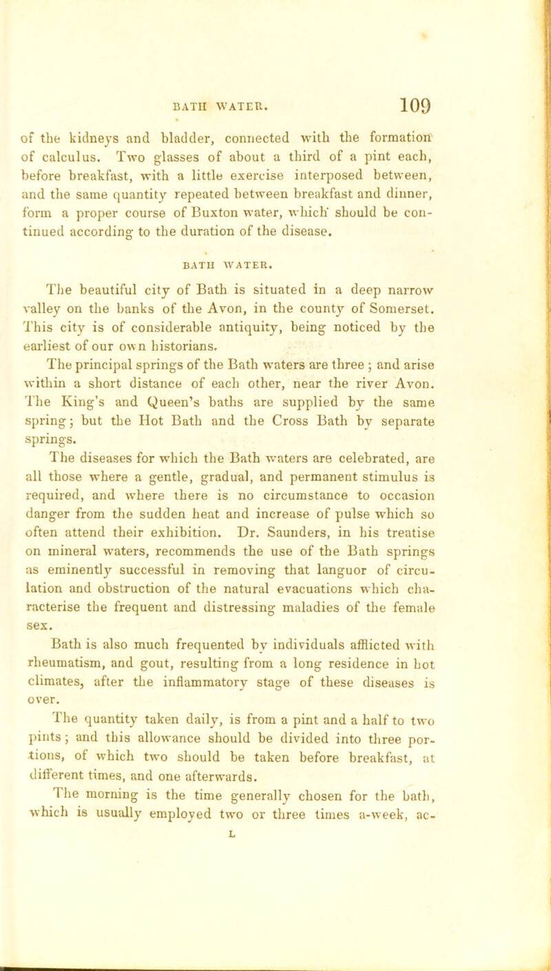 of the kidneys and bladder, connected with the formation of calculus. Two glasses of about a third of a pint each, before breakfast, with a little exercise interposed between, and the same quantity repeated between breakfast and dinner, form a proper course of Buxton water, which' should be con- tinued according- to the duration of the disease. BATH WATER. The beautiful city of Bath is situated in a deep narrow valley on the banks of the Avon, in the county of Somerset. This city is of considerable antiquity, being noticed by the earliest of our own historians. The principal springs of the Bath waters are three ; and arise within a short distance of each other, near the river Avon. The King’s and Queen’s baths are supplied by the same spring; but the Hot Bath and the Cross Bath by separate springs. The diseases for which the Bath waters are celebrated, are all those where a gentle, gradual, and permanent stimulus is required, and where there is no circumstance to occasion danger from the sudden heat and increase of pulse which so often attend their exhibition. Dr. Saunders, in his treatise on mineral waters, recommends the use of the Bath springs as eminently successful in removing that languor of circu- lation and obstruction of the natural evacuations which cha- racterise the frequent and distressing maladies of the female sex. Bath is also much frequented bv individuals afflicted with rheumatism, and gout, resulting from a long residence in hot climates, after the inflammatory stage of these diseases is over. The quantity taken daily, is from a pint and a half to tw-o pints; and this allowance should be divided into three por- tions, of which two should be taken before breakfast, at different times, and one afterwards. T lie morning is the time generally chosen for the bath, which is usually employed two or three times a-week, ac- L