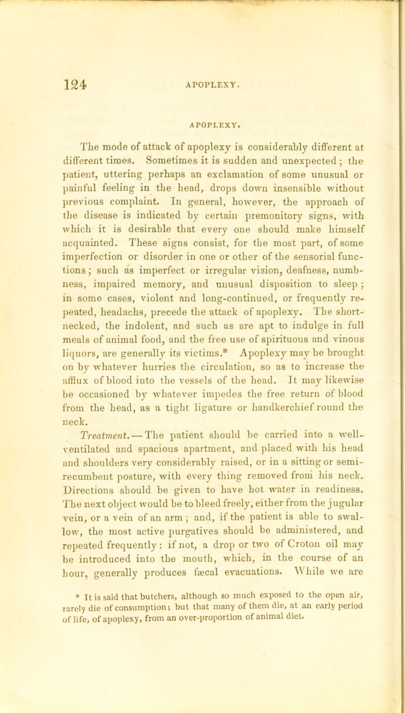 APOPLEXY. The mode of attack of apoplexy is considerably different at different times. Sometimes it is sudden and unexpected ; the patient, uttering perhaps an exclamation of some unusual or painful feeling in the head, drops down insensible without previous complaint. In general, however, the approach of the disease is indicated by certain premonitory signs, with which it is desirable that every one should make himself acquainted. These signs consist, for the most part, of some imperfection or disorder in one or other of the sensorial func- tions ; such as imperfect or irregular vision, deafness, numb- ness, impaired memory, and unusual disposition to sleep ; in some cases, violent and long-continued, or frequently re- peated, headachs, precede the attack of apoplexy. The short- necked, the indolent, and such as are apt to indulge in full meals of animal food, and the free use of spirituous and vinous liquors, are generally its victims.* Apoplexy may be brought on by whatever hurries the circulation, so as to increase the afflux of blood into the vessels of the head. It may likewise be occasioned by whatever impedes the free return of blood from the head, as a tight ligature or handkerchief round the neck. Treatment. — The patient should be carried into a well- ventilated and spacious apartment, and placed with his head and shoulders very considerably raised, or in a sitting or semi- recumbent posture, with every thing removed from his neck. Directions should be given to have hot water in readiness. The next object would be to bleed freely, either from the jugular vein, or a vein of an arm ; and, if the patient is able to swal- low, the most active purgatives should be administered, and repeated frequently: if not, a drop or two of Croton oil may be introduced into the mouth, which, in the course of an hour, generally produces faecal evacuations. While we are * It is said that butchers, although so much exposed to the open air, rarely die of consumption; but that many of them die, at an early period of life, of apoplexy, from an over-proportion of animal diet.