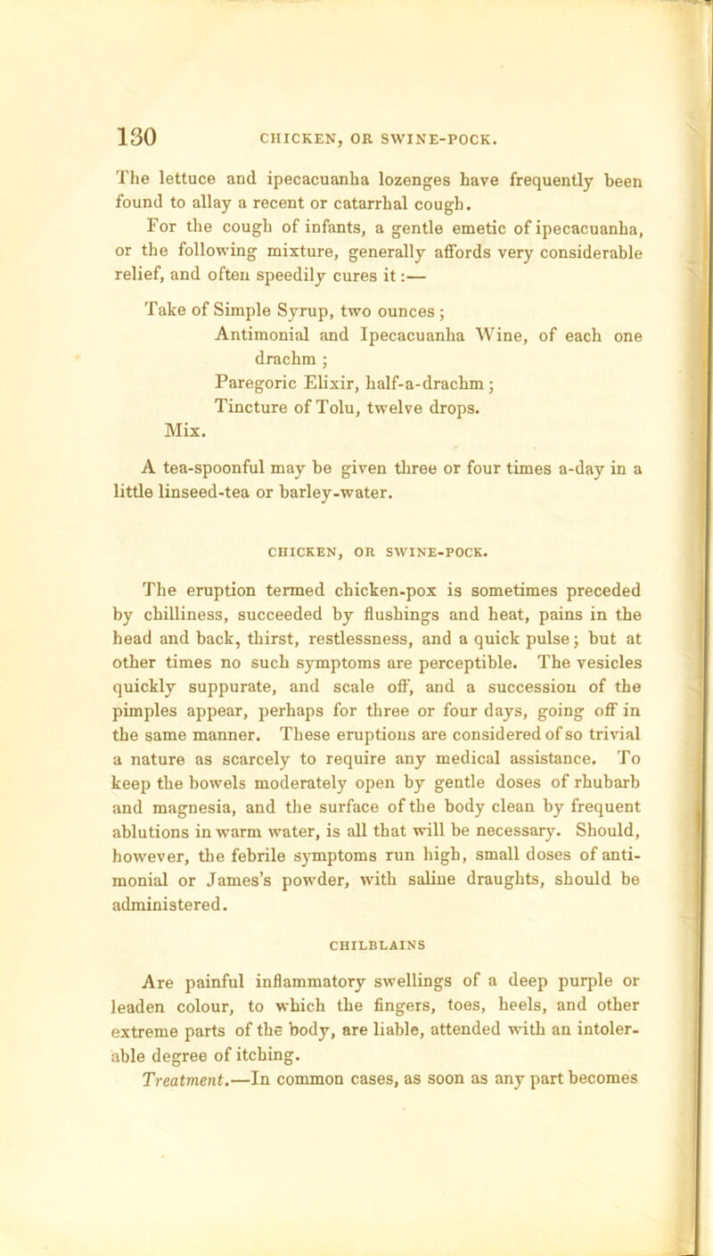 The lettuce and ipecacuanha lozenges have frequently been found to allay a recent or catarrhal cough. For the cough of infants, a gentle emetic of ipecacuanha, or the following mixture, generally affords very considerable relief, and often speedily cures it:— Take of Simple Syrup, two ounces ; Antimonial and Ipecacuanha Wine, of each one drachm ; Paregoric Elixir, half-a-drachm ; Tincture of Tolu, twelve drops. Mix. A tea-spoonful may be given three or four times a-day in a little linseed-tea or barley-water. CHICKEN, OR SWINE-POCK. The eruption termed chicken-pox is sometimes preceded by chilliness, succeeded by flushings and heat, pains in the head and back, thirst, restlessness, and a quick pulse; but at other times no such symptoms are perceptible. The vesicles quickly suppurate, and scale off', and a succession of the pimples appear, perhaps for three or four days, going off in the same manner. These eruptions are considered of so trivial a nature as scarcely to require any medical assistance. To keep the bowels moderately open by gentle doses of rhubarb and magnesia, and the surface of the body clean by frequent ablutions in warm water, is all that will be necessary. Should, however, the febrile symptoms run high, small doses of anti- monial or James’s powder, with saline draughts, should be administered. CHILBLAINS Are painful inflammatory swellings of a deep purple or leaden colour, to which the fingers, toes, heels, and other extreme parts of the body, are liable, attended with an intoler- able degree of itching. Treatment.—In common cases, as soon as any part becomes